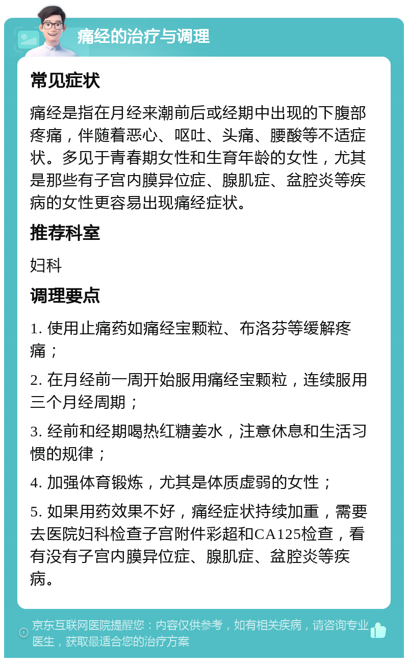 痛经的治疗与调理 常见症状 痛经是指在月经来潮前后或经期中出现的下腹部疼痛，伴随着恶心、呕吐、头痛、腰酸等不适症状。多见于青春期女性和生育年龄的女性，尤其是那些有子宫内膜异位症、腺肌症、盆腔炎等疾病的女性更容易出现痛经症状。 推荐科室 妇科 调理要点 1. 使用止痛药如痛经宝颗粒、布洛芬等缓解疼痛； 2. 在月经前一周开始服用痛经宝颗粒，连续服用三个月经周期； 3. 经前和经期喝热红糖姜水，注意休息和生活习惯的规律； 4. 加强体育锻炼，尤其是体质虚弱的女性； 5. 如果用药效果不好，痛经症状持续加重，需要去医院妇科检查子宫附件彩超和CA125检查，看有没有子宫内膜异位症、腺肌症、盆腔炎等疾病。