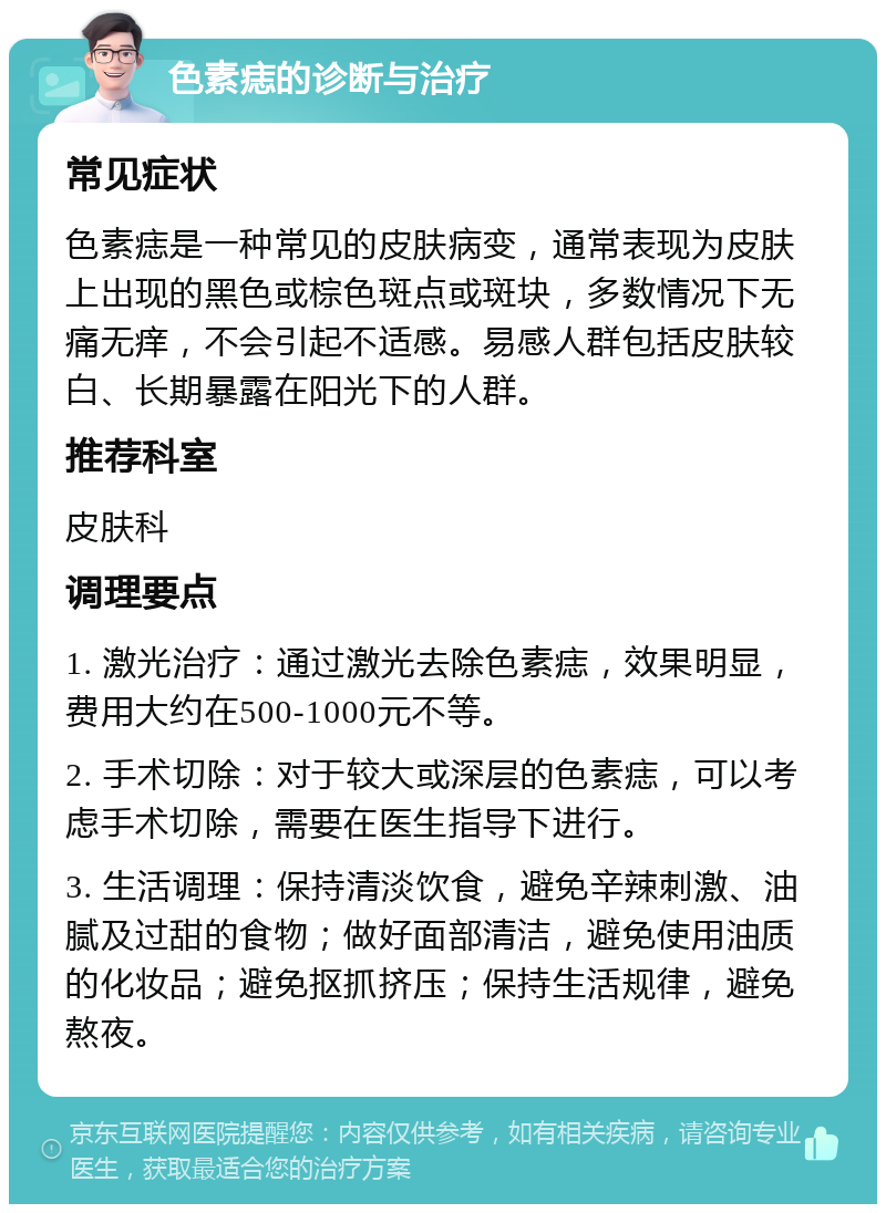 色素痣的诊断与治疗 常见症状 色素痣是一种常见的皮肤病变，通常表现为皮肤上出现的黑色或棕色斑点或斑块，多数情况下无痛无痒，不会引起不适感。易感人群包括皮肤较白、长期暴露在阳光下的人群。 推荐科室 皮肤科 调理要点 1. 激光治疗：通过激光去除色素痣，效果明显，费用大约在500-1000元不等。 2. 手术切除：对于较大或深层的色素痣，可以考虑手术切除，需要在医生指导下进行。 3. 生活调理：保持清淡饮食，避免辛辣刺激、油腻及过甜的食物；做好面部清洁，避免使用油质的化妆品；避免抠抓挤压；保持生活规律，避免熬夜。