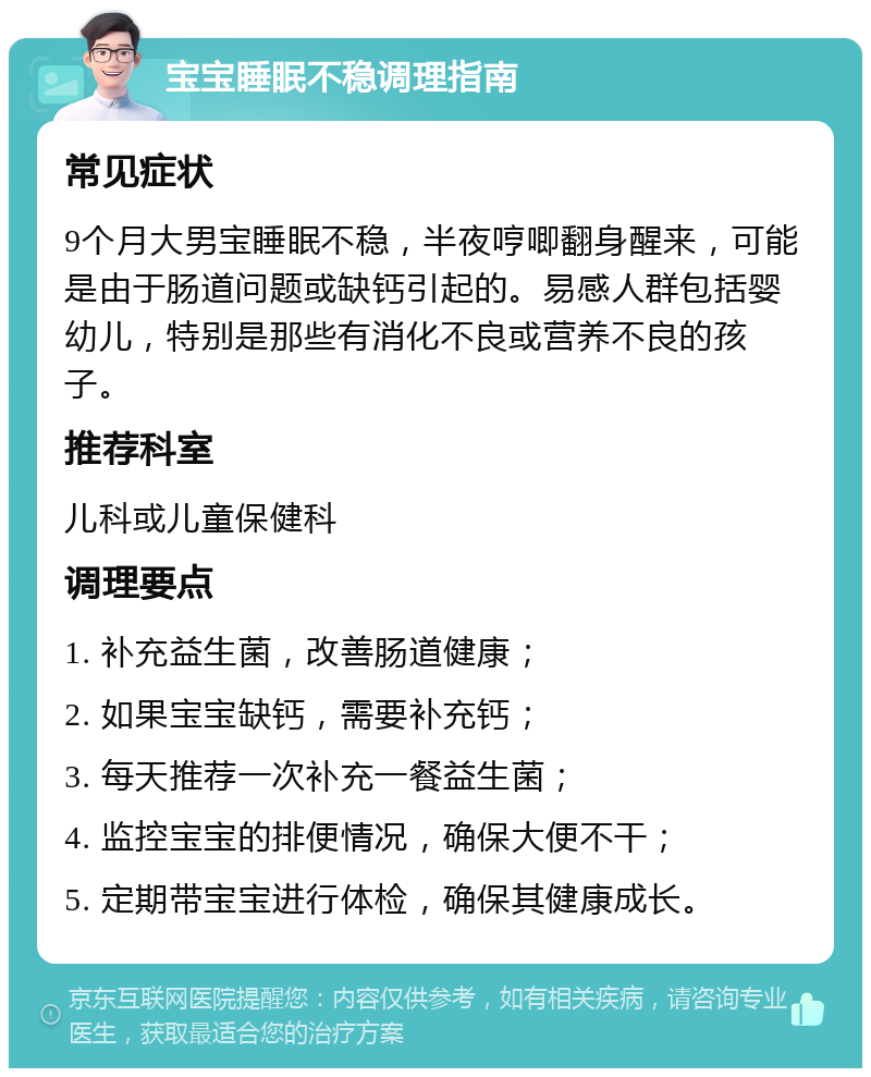 宝宝睡眠不稳调理指南 常见症状 9个月大男宝睡眠不稳，半夜哼唧翻身醒来，可能是由于肠道问题或缺钙引起的。易感人群包括婴幼儿，特别是那些有消化不良或营养不良的孩子。 推荐科室 儿科或儿童保健科 调理要点 1. 补充益生菌，改善肠道健康； 2. 如果宝宝缺钙，需要补充钙； 3. 每天推荐一次补充一餐益生菌； 4. 监控宝宝的排便情况，确保大便不干； 5. 定期带宝宝进行体检，确保其健康成长。