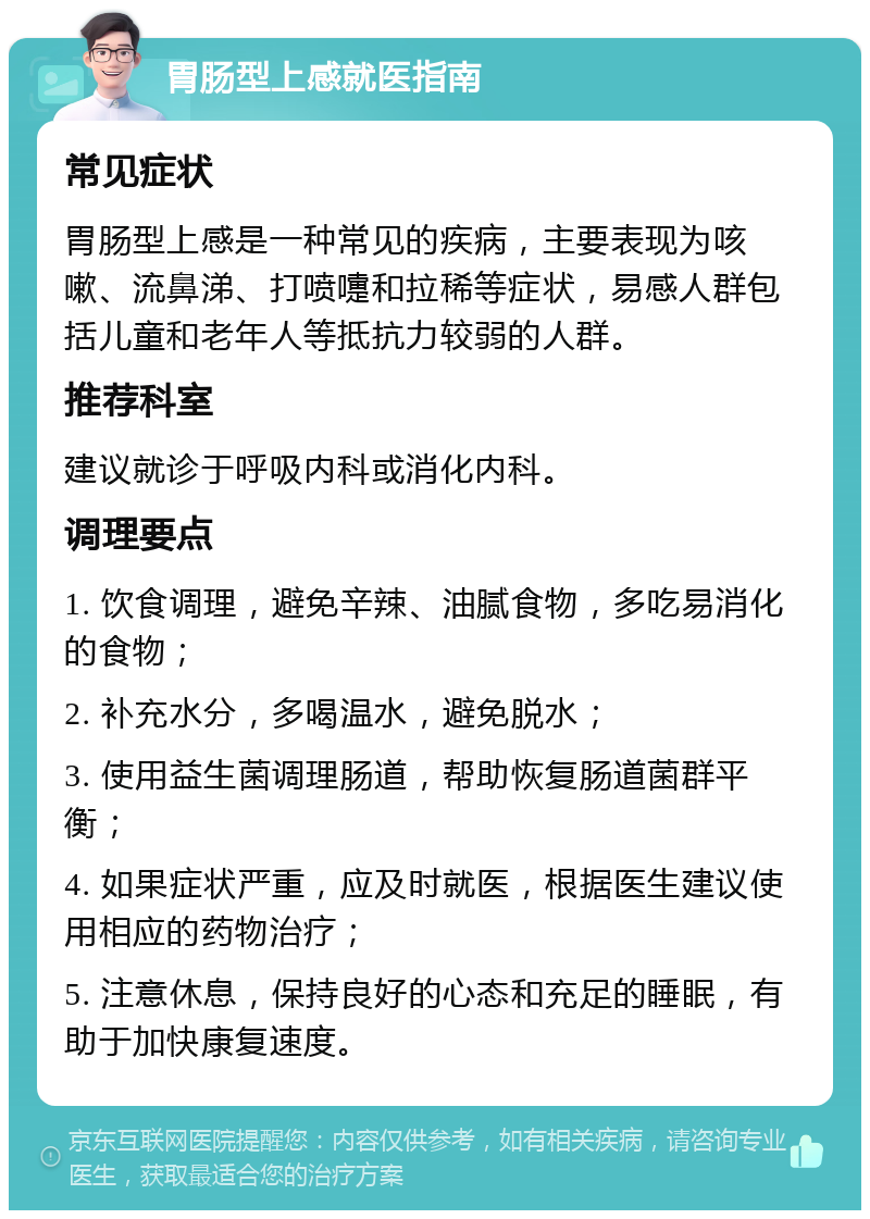 胃肠型上感就医指南 常见症状 胃肠型上感是一种常见的疾病，主要表现为咳嗽、流鼻涕、打喷嚏和拉稀等症状，易感人群包括儿童和老年人等抵抗力较弱的人群。 推荐科室 建议就诊于呼吸内科或消化内科。 调理要点 1. 饮食调理，避免辛辣、油腻食物，多吃易消化的食物； 2. 补充水分，多喝温水，避免脱水； 3. 使用益生菌调理肠道，帮助恢复肠道菌群平衡； 4. 如果症状严重，应及时就医，根据医生建议使用相应的药物治疗； 5. 注意休息，保持良好的心态和充足的睡眠，有助于加快康复速度。