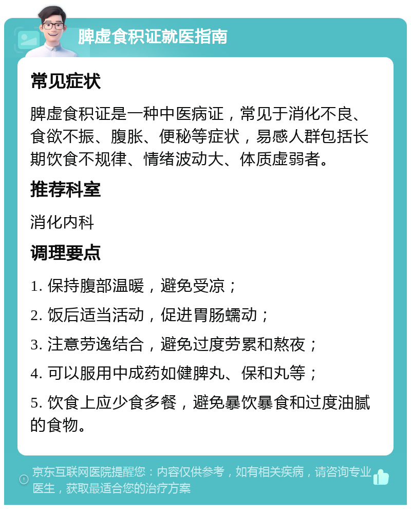 脾虚食积证就医指南 常见症状 脾虚食积证是一种中医病证，常见于消化不良、食欲不振、腹胀、便秘等症状，易感人群包括长期饮食不规律、情绪波动大、体质虚弱者。 推荐科室 消化内科 调理要点 1. 保持腹部温暖，避免受凉； 2. 饭后适当活动，促进胃肠蠕动； 3. 注意劳逸结合，避免过度劳累和熬夜； 4. 可以服用中成药如健脾丸、保和丸等； 5. 饮食上应少食多餐，避免暴饮暴食和过度油腻的食物。