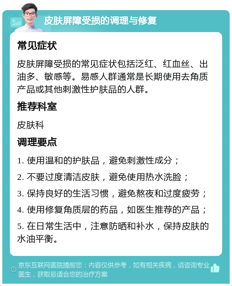 皮肤屏障受损的调理与修复 常见症状 皮肤屏障受损的常见症状包括泛红、红血丝、出油多、敏感等。易感人群通常是长期使用去角质产品或其他刺激性护肤品的人群。 推荐科室 皮肤科 调理要点 1. 使用温和的护肤品，避免刺激性成分； 2. 不要过度清洁皮肤，避免使用热水洗脸； 3. 保持良好的生活习惯，避免熬夜和过度疲劳； 4. 使用修复角质层的药品，如医生推荐的产品； 5. 在日常生活中，注意防晒和补水，保持皮肤的水油平衡。