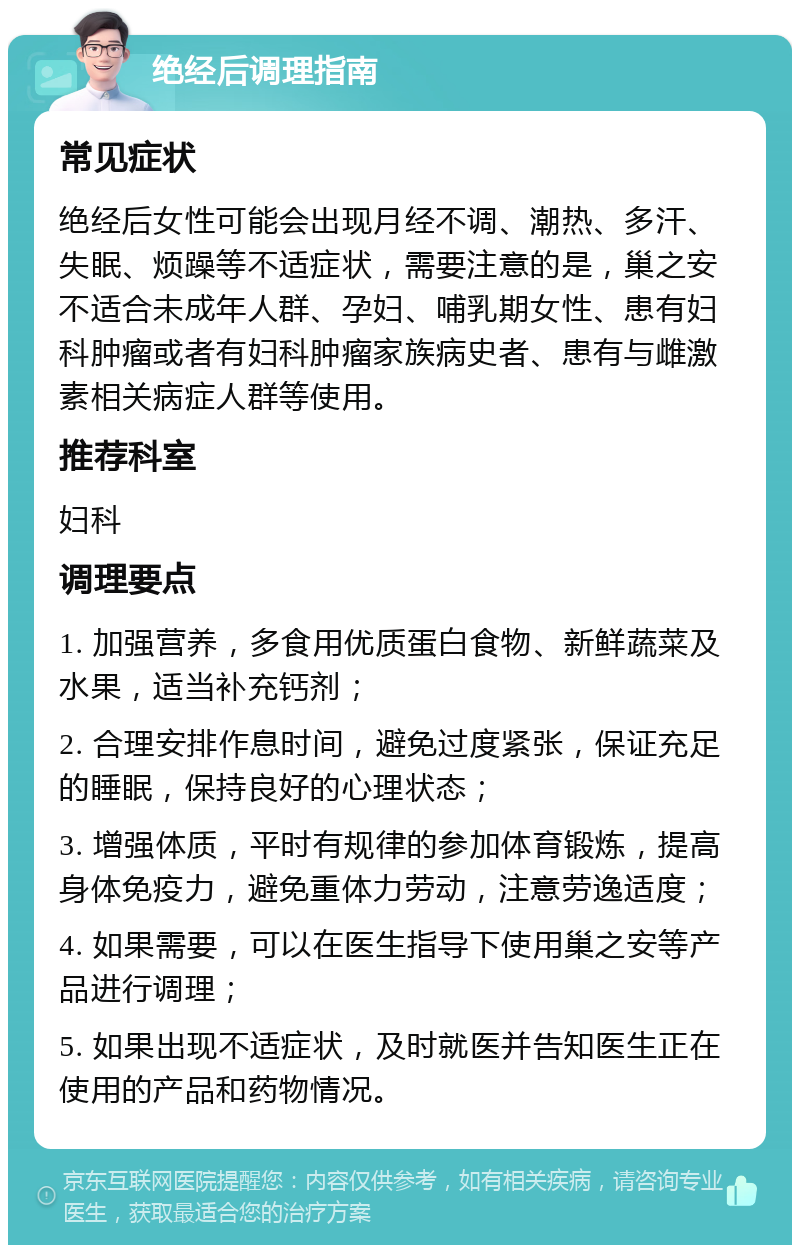 绝经后调理指南 常见症状 绝经后女性可能会出现月经不调、潮热、多汗、失眠、烦躁等不适症状，需要注意的是，巢之安不适合未成年人群、孕妇、哺乳期女性、患有妇科肿瘤或者有妇科肿瘤家族病史者、患有与雌激素相关病症人群等使用。 推荐科室 妇科 调理要点 1. 加强营养，多食用优质蛋白食物、新鲜蔬菜及水果，适当补充钙剂； 2. 合理安排作息时间，避免过度紧张，保证充足的睡眠，保持良好的心理状态； 3. 增强体质，平时有规律的参加体育锻炼，提高身体免疫力，避免重体力劳动，注意劳逸适度； 4. 如果需要，可以在医生指导下使用巢之安等产品进行调理； 5. 如果出现不适症状，及时就医并告知医生正在使用的产品和药物情况。