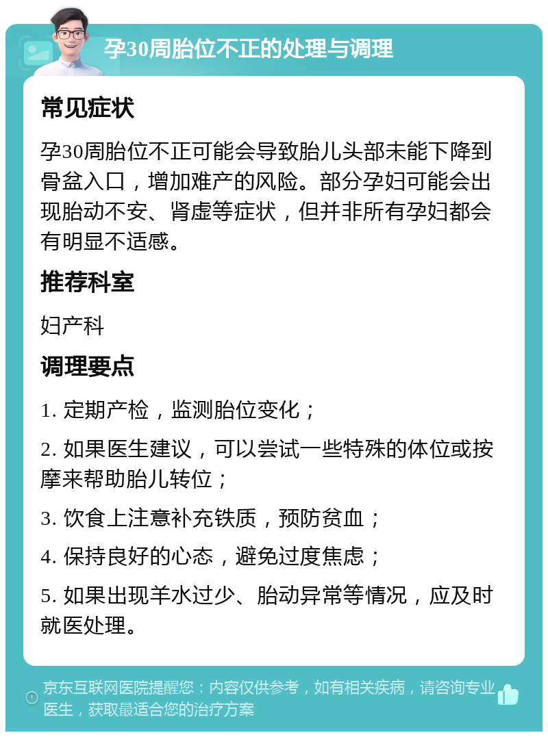 孕30周胎位不正的处理与调理 常见症状 孕30周胎位不正可能会导致胎儿头部未能下降到骨盆入口，增加难产的风险。部分孕妇可能会出现胎动不安、肾虚等症状，但并非所有孕妇都会有明显不适感。 推荐科室 妇产科 调理要点 1. 定期产检，监测胎位变化； 2. 如果医生建议，可以尝试一些特殊的体位或按摩来帮助胎儿转位； 3. 饮食上注意补充铁质，预防贫血； 4. 保持良好的心态，避免过度焦虑； 5. 如果出现羊水过少、胎动异常等情况，应及时就医处理。