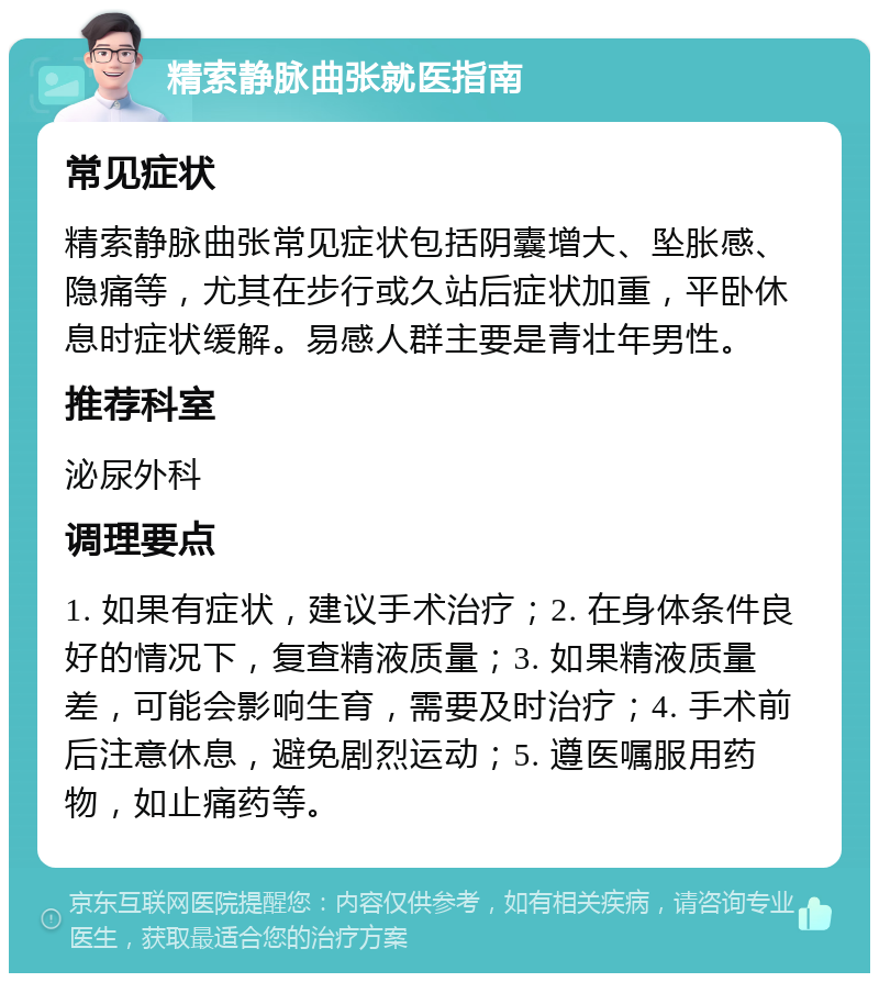 精索静脉曲张就医指南 常见症状 精索静脉曲张常见症状包括阴囊增大、坠胀感、隐痛等，尤其在步行或久站后症状加重，平卧休息时症状缓解。易感人群主要是青壮年男性。 推荐科室 泌尿外科 调理要点 1. 如果有症状，建议手术治疗；2. 在身体条件良好的情况下，复查精液质量；3. 如果精液质量差，可能会影响生育，需要及时治疗；4. 手术前后注意休息，避免剧烈运动；5. 遵医嘱服用药物，如止痛药等。