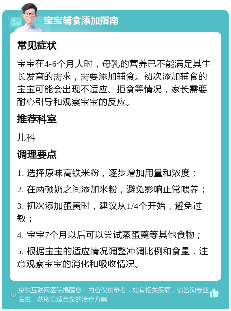 宝宝辅食添加指南 常见症状 宝宝在4-6个月大时，母乳的营养已不能满足其生长发育的需求，需要添加辅食。初次添加辅食的宝宝可能会出现不适应、拒食等情况，家长需要耐心引导和观察宝宝的反应。 推荐科室 儿科 调理要点 1. 选择原味高铁米粉，逐步增加用量和浓度； 2. 在两顿奶之间添加米粉，避免影响正常喂养； 3. 初次添加蛋黄时，建议从1/4个开始，避免过敏； 4. 宝宝7个月以后可以尝试蒸蛋羹等其他食物； 5. 根据宝宝的适应情况调整冲调比例和食量，注意观察宝宝的消化和吸收情况。