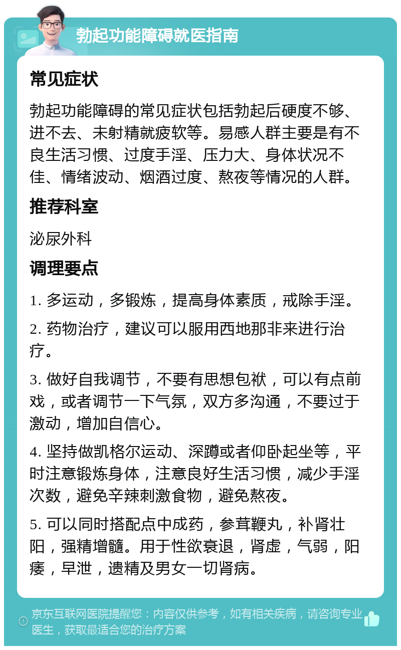 勃起功能障碍就医指南 常见症状 勃起功能障碍的常见症状包括勃起后硬度不够、进不去、未射精就疲软等。易感人群主要是有不良生活习惯、过度手淫、压力大、身体状况不佳、情绪波动、烟酒过度、熬夜等情况的人群。 推荐科室 泌尿外科 调理要点 1. 多运动，多锻炼，提高身体素质，戒除手淫。 2. 药物治疗，建议可以服用西地那非来进行治疗。 3. 做好自我调节，不要有思想包袱，可以有点前戏，或者调节一下气氛，双方多沟通，不要过于激动，增加自信心。 4. 坚持做凯格尔运动、深蹲或者仰卧起坐等，平时注意锻炼身体，注意良好生活习惯，减少手淫次数，避免辛辣刺激食物，避免熬夜。 5. 可以同时搭配点中成药，参茸鞭丸，补肾壮阳，强精增髓。用于性欲衰退，肾虚，气弱，阳痿，早泄，遗精及男女一切肾病。