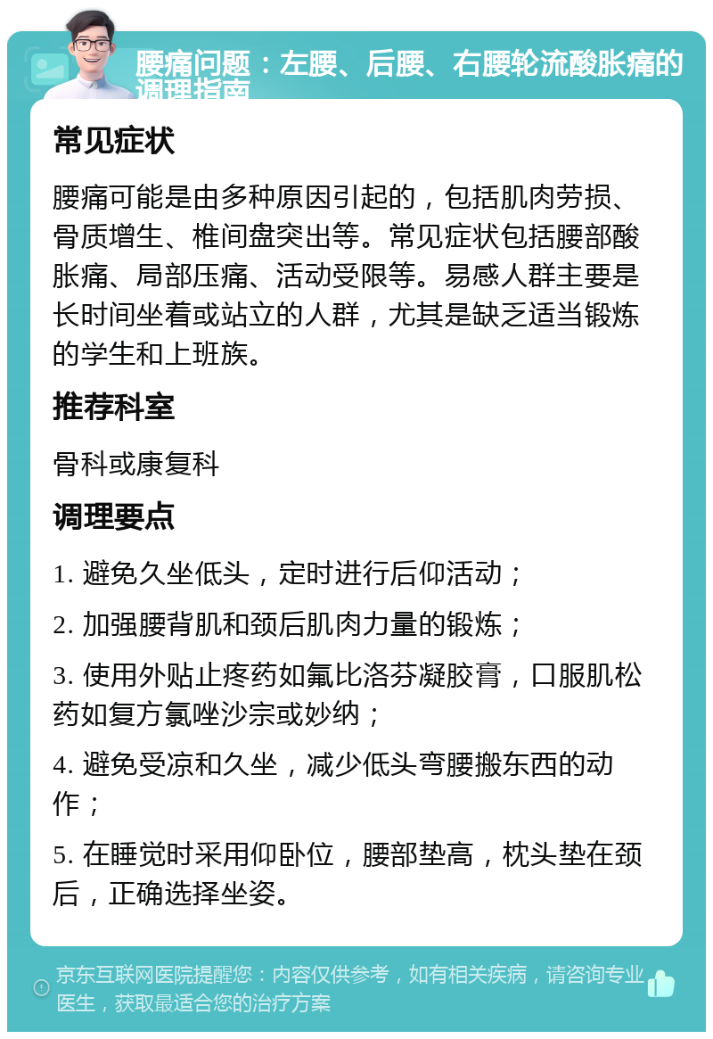 腰痛问题：左腰、后腰、右腰轮流酸胀痛的调理指南 常见症状 腰痛可能是由多种原因引起的，包括肌肉劳损、骨质增生、椎间盘突出等。常见症状包括腰部酸胀痛、局部压痛、活动受限等。易感人群主要是长时间坐着或站立的人群，尤其是缺乏适当锻炼的学生和上班族。 推荐科室 骨科或康复科 调理要点 1. 避免久坐低头，定时进行后仰活动； 2. 加强腰背肌和颈后肌肉力量的锻炼； 3. 使用外贴止疼药如氟比洛芬凝胶膏，口服肌松药如复方氯唑沙宗或妙纳； 4. 避免受凉和久坐，减少低头弯腰搬东西的动作； 5. 在睡觉时采用仰卧位，腰部垫高，枕头垫在颈后，正确选择坐姿。