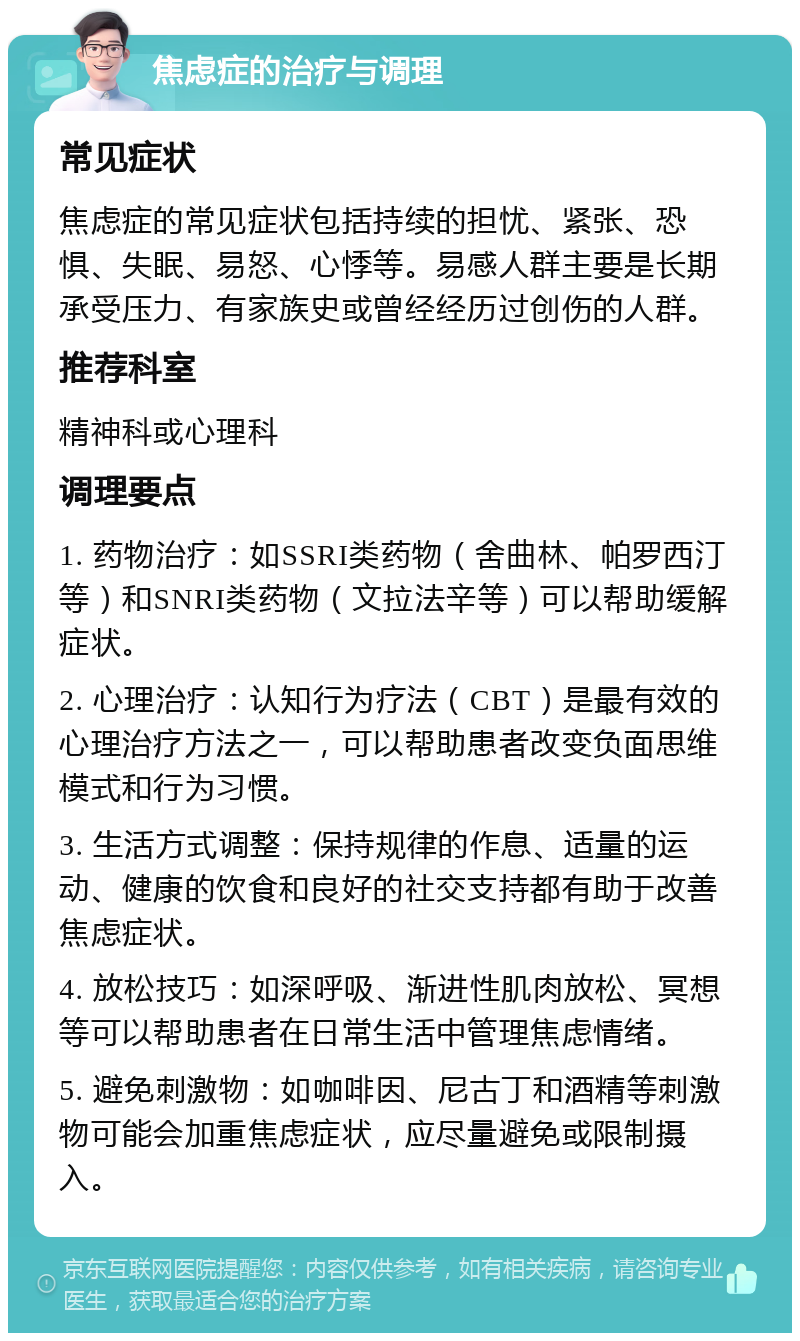 焦虑症的治疗与调理 常见症状 焦虑症的常见症状包括持续的担忧、紧张、恐惧、失眠、易怒、心悸等。易感人群主要是长期承受压力、有家族史或曾经经历过创伤的人群。 推荐科室 精神科或心理科 调理要点 1. 药物治疗：如SSRI类药物（舍曲林、帕罗西汀等）和SNRI类药物（文拉法辛等）可以帮助缓解症状。 2. 心理治疗：认知行为疗法（CBT）是最有效的心理治疗方法之一，可以帮助患者改变负面思维模式和行为习惯。 3. 生活方式调整：保持规律的作息、适量的运动、健康的饮食和良好的社交支持都有助于改善焦虑症状。 4. 放松技巧：如深呼吸、渐进性肌肉放松、冥想等可以帮助患者在日常生活中管理焦虑情绪。 5. 避免刺激物：如咖啡因、尼古丁和酒精等刺激物可能会加重焦虑症状，应尽量避免或限制摄入。