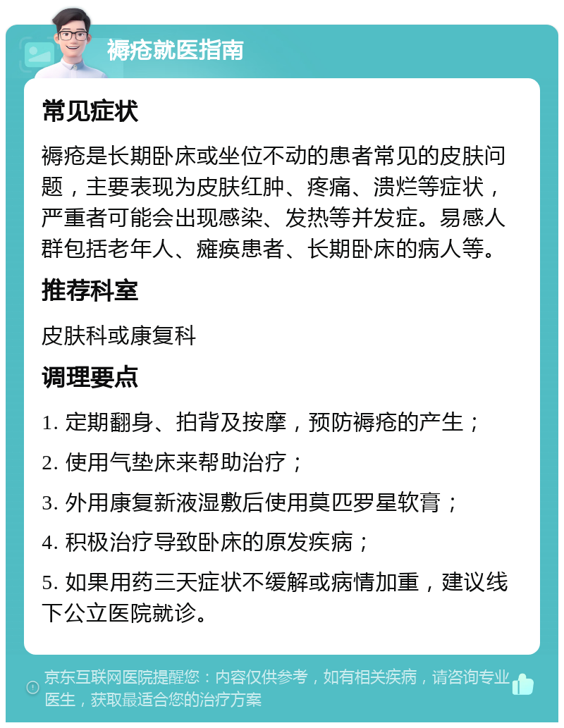 褥疮就医指南 常见症状 褥疮是长期卧床或坐位不动的患者常见的皮肤问题，主要表现为皮肤红肿、疼痛、溃烂等症状，严重者可能会出现感染、发热等并发症。易感人群包括老年人、瘫痪患者、长期卧床的病人等。 推荐科室 皮肤科或康复科 调理要点 1. 定期翻身、拍背及按摩，预防褥疮的产生； 2. 使用气垫床来帮助治疗； 3. 外用康复新液湿敷后使用莫匹罗星软膏； 4. 积极治疗导致卧床的原发疾病； 5. 如果用药三天症状不缓解或病情加重，建议线下公立医院就诊。