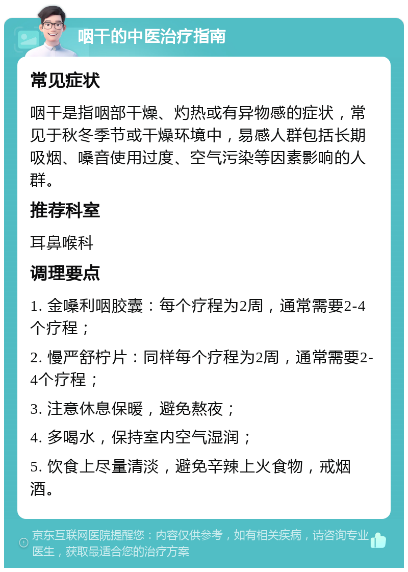 咽干的中医治疗指南 常见症状 咽干是指咽部干燥、灼热或有异物感的症状，常见于秋冬季节或干燥环境中，易感人群包括长期吸烟、嗓音使用过度、空气污染等因素影响的人群。 推荐科室 耳鼻喉科 调理要点 1. 金嗓利咽胶囊：每个疗程为2周，通常需要2-4个疗程； 2. 慢严舒柠片：同样每个疗程为2周，通常需要2-4个疗程； 3. 注意休息保暖，避免熬夜； 4. 多喝水，保持室内空气湿润； 5. 饮食上尽量清淡，避免辛辣上火食物，戒烟酒。