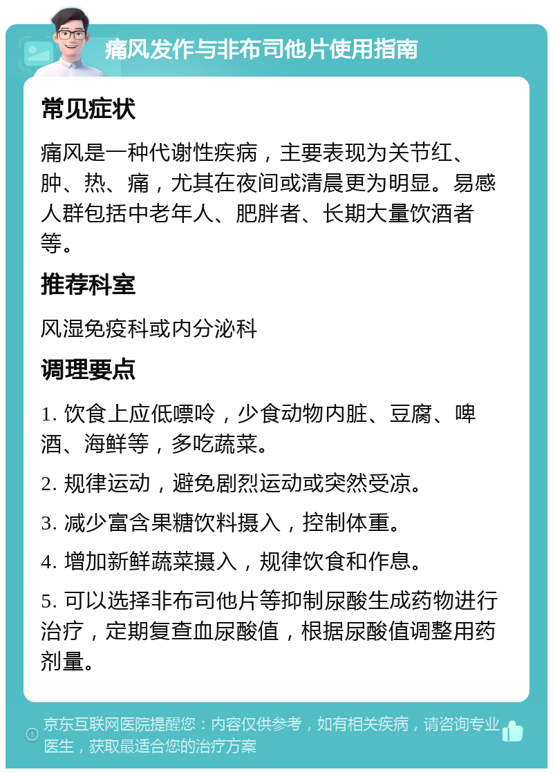 痛风发作与非布司他片使用指南 常见症状 痛风是一种代谢性疾病，主要表现为关节红、肿、热、痛，尤其在夜间或清晨更为明显。易感人群包括中老年人、肥胖者、长期大量饮酒者等。 推荐科室 风湿免疫科或内分泌科 调理要点 1. 饮食上应低嘌呤，少食动物内脏、豆腐、啤酒、海鲜等，多吃蔬菜。 2. 规律运动，避免剧烈运动或突然受凉。 3. 减少富含果糖饮料摄入，控制体重。 4. 增加新鲜蔬菜摄入，规律饮食和作息。 5. 可以选择非布司他片等抑制尿酸生成药物进行治疗，定期复查血尿酸值，根据尿酸值调整用药剂量。