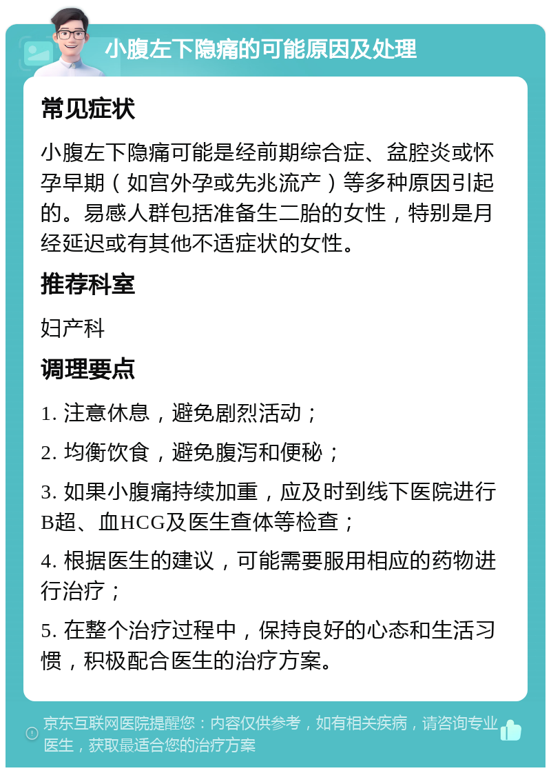 小腹左下隐痛的可能原因及处理 常见症状 小腹左下隐痛可能是经前期综合症、盆腔炎或怀孕早期（如宫外孕或先兆流产）等多种原因引起的。易感人群包括准备生二胎的女性，特别是月经延迟或有其他不适症状的女性。 推荐科室 妇产科 调理要点 1. 注意休息，避免剧烈活动； 2. 均衡饮食，避免腹泻和便秘； 3. 如果小腹痛持续加重，应及时到线下医院进行B超、血HCG及医生查体等检查； 4. 根据医生的建议，可能需要服用相应的药物进行治疗； 5. 在整个治疗过程中，保持良好的心态和生活习惯，积极配合医生的治疗方案。