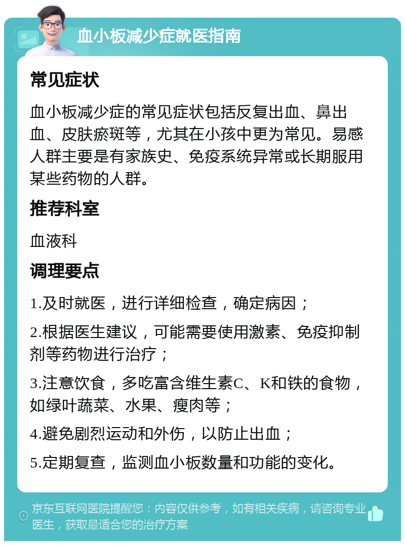 血小板减少症就医指南 常见症状 血小板减少症的常见症状包括反复出血、鼻出血、皮肤瘀斑等，尤其在小孩中更为常见。易感人群主要是有家族史、免疫系统异常或长期服用某些药物的人群。 推荐科室 血液科 调理要点 1.及时就医，进行详细检查，确定病因； 2.根据医生建议，可能需要使用激素、免疫抑制剂等药物进行治疗； 3.注意饮食，多吃富含维生素C、K和铁的食物，如绿叶蔬菜、水果、瘦肉等； 4.避免剧烈运动和外伤，以防止出血； 5.定期复查，监测血小板数量和功能的变化。