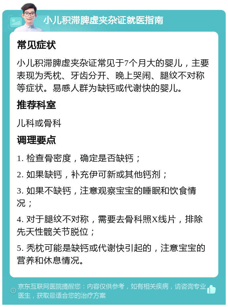 小儿积滞脾虚夹杂证就医指南 常见症状 小儿积滞脾虚夹杂证常见于7个月大的婴儿，主要表现为秃枕、牙齿分开、晚上哭闹、腿纹不对称等症状。易感人群为缺钙或代谢快的婴儿。 推荐科室 儿科或骨科 调理要点 1. 检查骨密度，确定是否缺钙； 2. 如果缺钙，补充伊可新或其他钙剂； 3. 如果不缺钙，注意观察宝宝的睡眠和饮食情况； 4. 对于腿纹不对称，需要去骨科照X线片，排除先天性髋关节脱位； 5. 秃枕可能是缺钙或代谢快引起的，注意宝宝的营养和休息情况。