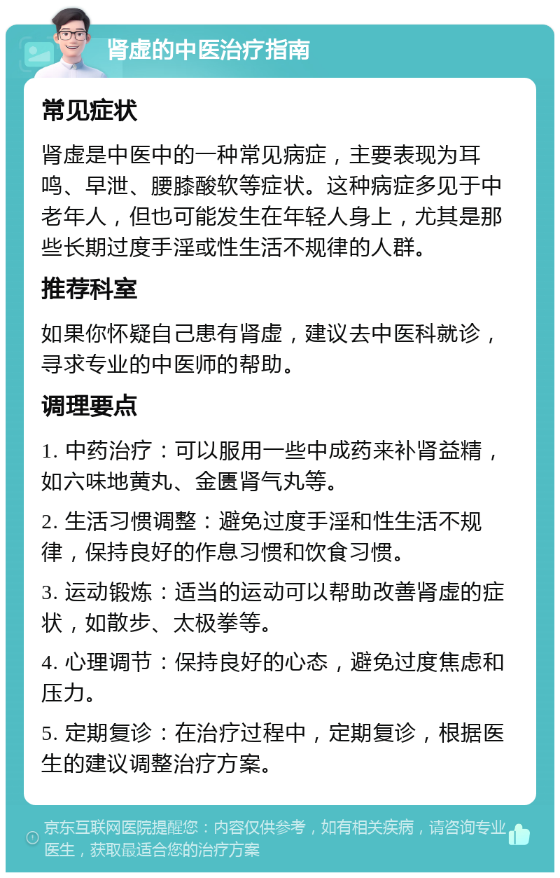 肾虚的中医治疗指南 常见症状 肾虚是中医中的一种常见病症，主要表现为耳鸣、早泄、腰膝酸软等症状。这种病症多见于中老年人，但也可能发生在年轻人身上，尤其是那些长期过度手淫或性生活不规律的人群。 推荐科室 如果你怀疑自己患有肾虚，建议去中医科就诊，寻求专业的中医师的帮助。 调理要点 1. 中药治疗：可以服用一些中成药来补肾益精，如六味地黄丸、金匮肾气丸等。 2. 生活习惯调整：避免过度手淫和性生活不规律，保持良好的作息习惯和饮食习惯。 3. 运动锻炼：适当的运动可以帮助改善肾虚的症状，如散步、太极拳等。 4. 心理调节：保持良好的心态，避免过度焦虑和压力。 5. 定期复诊：在治疗过程中，定期复诊，根据医生的建议调整治疗方案。