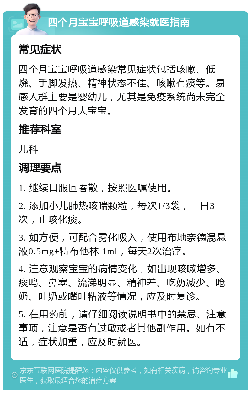 四个月宝宝呼吸道感染就医指南 常见症状 四个月宝宝呼吸道感染常见症状包括咳嗽、低烧、手脚发热、精神状态不佳、咳嗽有痰等。易感人群主要是婴幼儿，尤其是免疫系统尚未完全发育的四个月大宝宝。 推荐科室 儿科 调理要点 1. 继续口服回春散，按照医嘱使用。 2. 添加小儿肺热咳喘颗粒，每次1/3袋，一日3次，止咳化痰。 3. 如方便，可配合雾化吸入，使用布地奈德混悬液0.5mg+特布他林 1ml，每天2次治疗。 4. 注意观察宝宝的病情变化，如出现咳嗽增多、痰鸣、鼻塞、流涕明显、精神差、吃奶减少、呛奶、吐奶或嘴吐粘液等情况，应及时复诊。 5. 在用药前，请仔细阅读说明书中的禁忌、注意事项，注意是否有过敏或者其他副作用。如有不适，症状加重，应及时就医。