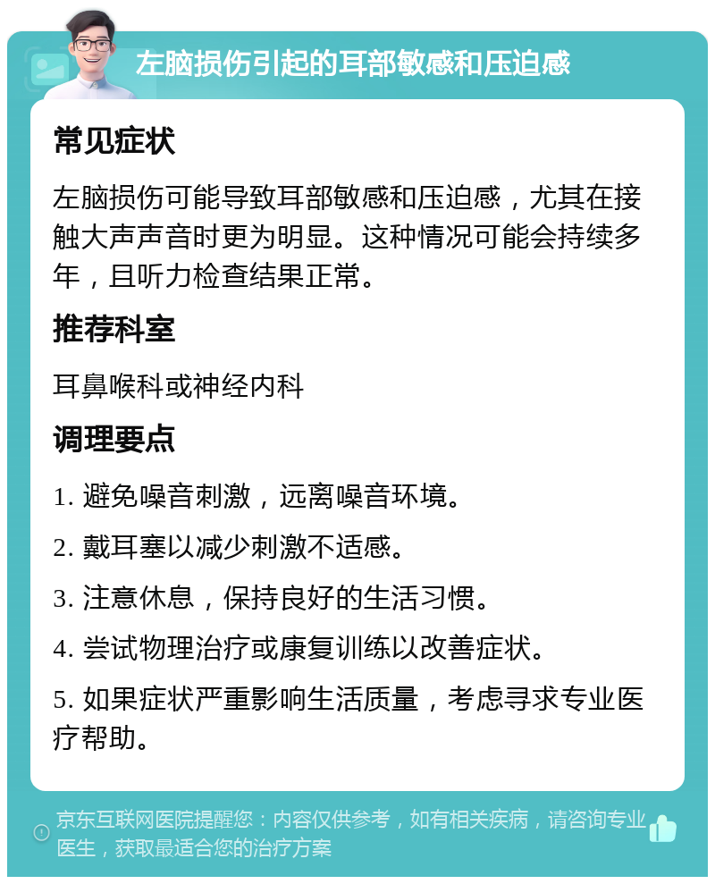 左脑损伤引起的耳部敏感和压迫感 常见症状 左脑损伤可能导致耳部敏感和压迫感，尤其在接触大声声音时更为明显。这种情况可能会持续多年，且听力检查结果正常。 推荐科室 耳鼻喉科或神经内科 调理要点 1. 避免噪音刺激，远离噪音环境。 2. 戴耳塞以减少刺激不适感。 3. 注意休息，保持良好的生活习惯。 4. 尝试物理治疗或康复训练以改善症状。 5. 如果症状严重影响生活质量，考虑寻求专业医疗帮助。