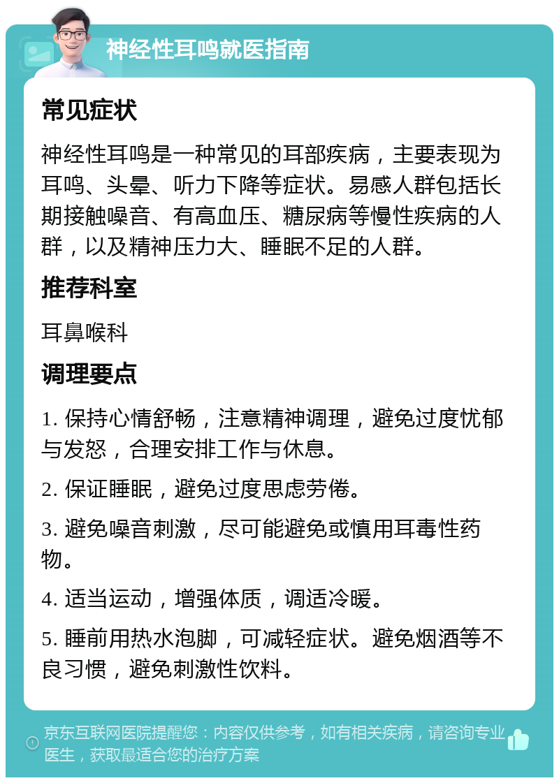 神经性耳鸣就医指南 常见症状 神经性耳鸣是一种常见的耳部疾病，主要表现为耳鸣、头晕、听力下降等症状。易感人群包括长期接触噪音、有高血压、糖尿病等慢性疾病的人群，以及精神压力大、睡眠不足的人群。 推荐科室 耳鼻喉科 调理要点 1. 保持心情舒畅，注意精神调理，避免过度忧郁与发怒，合理安排工作与休息。 2. 保证睡眠，避免过度思虑劳倦。 3. 避免噪音刺激，尽可能避免或慎用耳毒性药物。 4. 适当运动，增强体质，调适冷暖。 5. 睡前用热水泡脚，可减轻症状。避免烟酒等不良习惯，避免刺激性饮料。