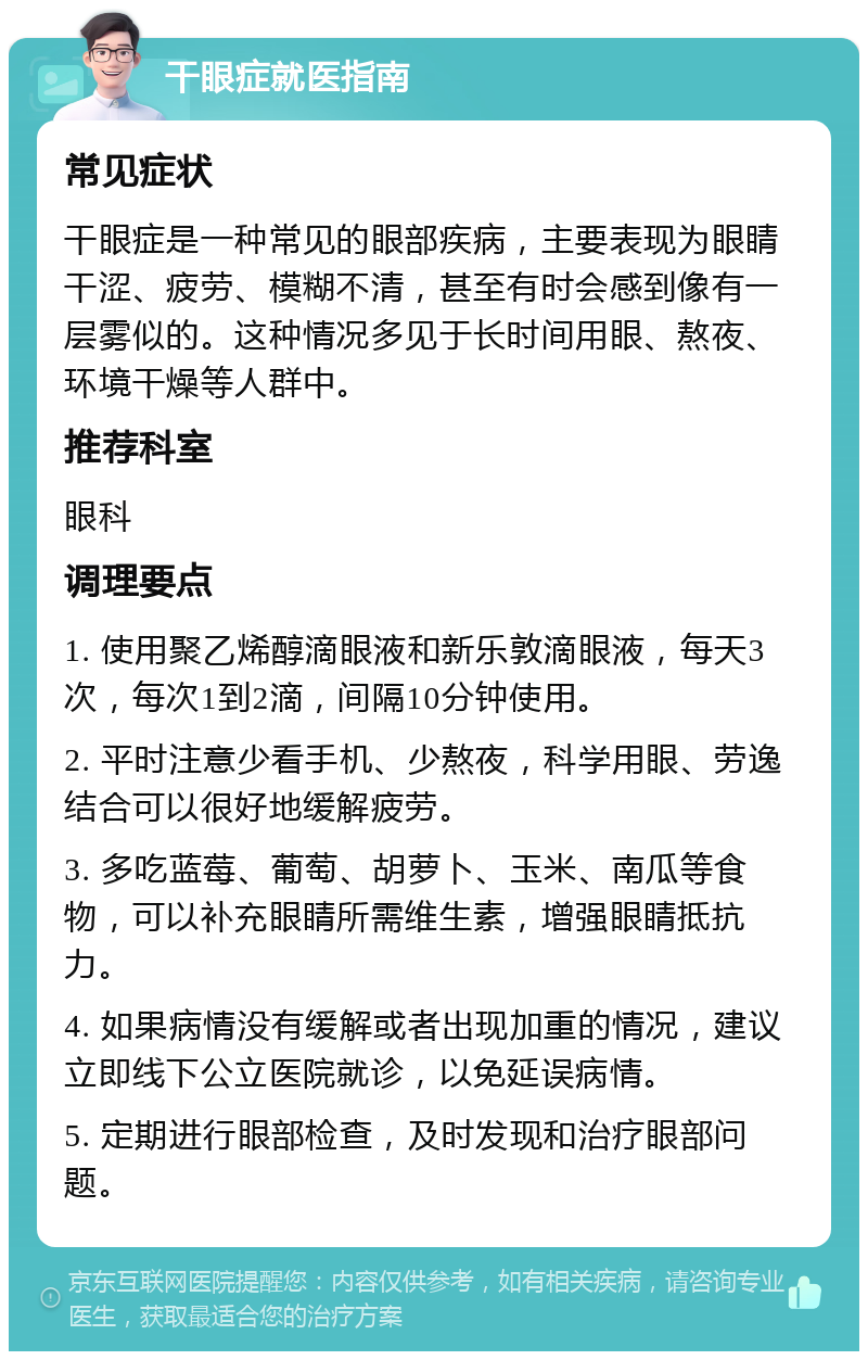 干眼症就医指南 常见症状 干眼症是一种常见的眼部疾病，主要表现为眼睛干涩、疲劳、模糊不清，甚至有时会感到像有一层雾似的。这种情况多见于长时间用眼、熬夜、环境干燥等人群中。 推荐科室 眼科 调理要点 1. 使用聚乙烯醇滴眼液和新乐敦滴眼液，每天3次，每次1到2滴，间隔10分钟使用。 2. 平时注意少看手机、少熬夜，科学用眼、劳逸结合可以很好地缓解疲劳。 3. 多吃蓝莓、葡萄、胡萝卜、玉米、南瓜等食物，可以补充眼睛所需维生素，增强眼睛抵抗力。 4. 如果病情没有缓解或者出现加重的情况，建议立即线下公立医院就诊，以免延误病情。 5. 定期进行眼部检查，及时发现和治疗眼部问题。