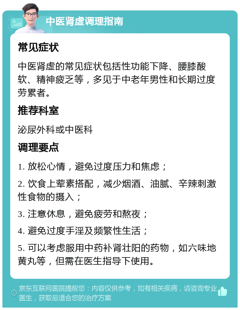 中医肾虚调理指南 常见症状 中医肾虚的常见症状包括性功能下降、腰膝酸软、精神疲乏等，多见于中老年男性和长期过度劳累者。 推荐科室 泌尿外科或中医科 调理要点 1. 放松心情，避免过度压力和焦虑； 2. 饮食上荤素搭配，减少烟酒、油腻、辛辣刺激性食物的摄入； 3. 注意休息，避免疲劳和熬夜； 4. 避免过度手淫及频繁性生活； 5. 可以考虑服用中药补肾壮阳的药物，如六味地黄丸等，但需在医生指导下使用。