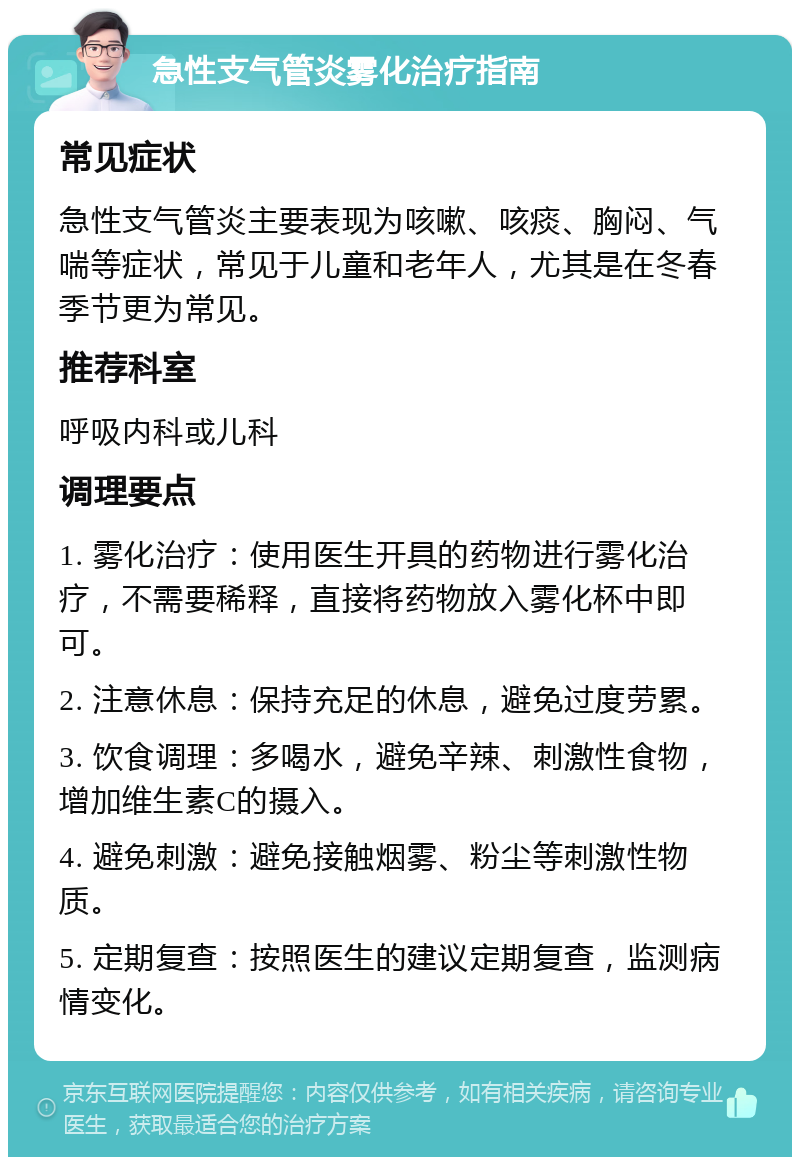 急性支气管炎雾化治疗指南 常见症状 急性支气管炎主要表现为咳嗽、咳痰、胸闷、气喘等症状，常见于儿童和老年人，尤其是在冬春季节更为常见。 推荐科室 呼吸内科或儿科 调理要点 1. 雾化治疗：使用医生开具的药物进行雾化治疗，不需要稀释，直接将药物放入雾化杯中即可。 2. 注意休息：保持充足的休息，避免过度劳累。 3. 饮食调理：多喝水，避免辛辣、刺激性食物，增加维生素C的摄入。 4. 避免刺激：避免接触烟雾、粉尘等刺激性物质。 5. 定期复查：按照医生的建议定期复查，监测病情变化。