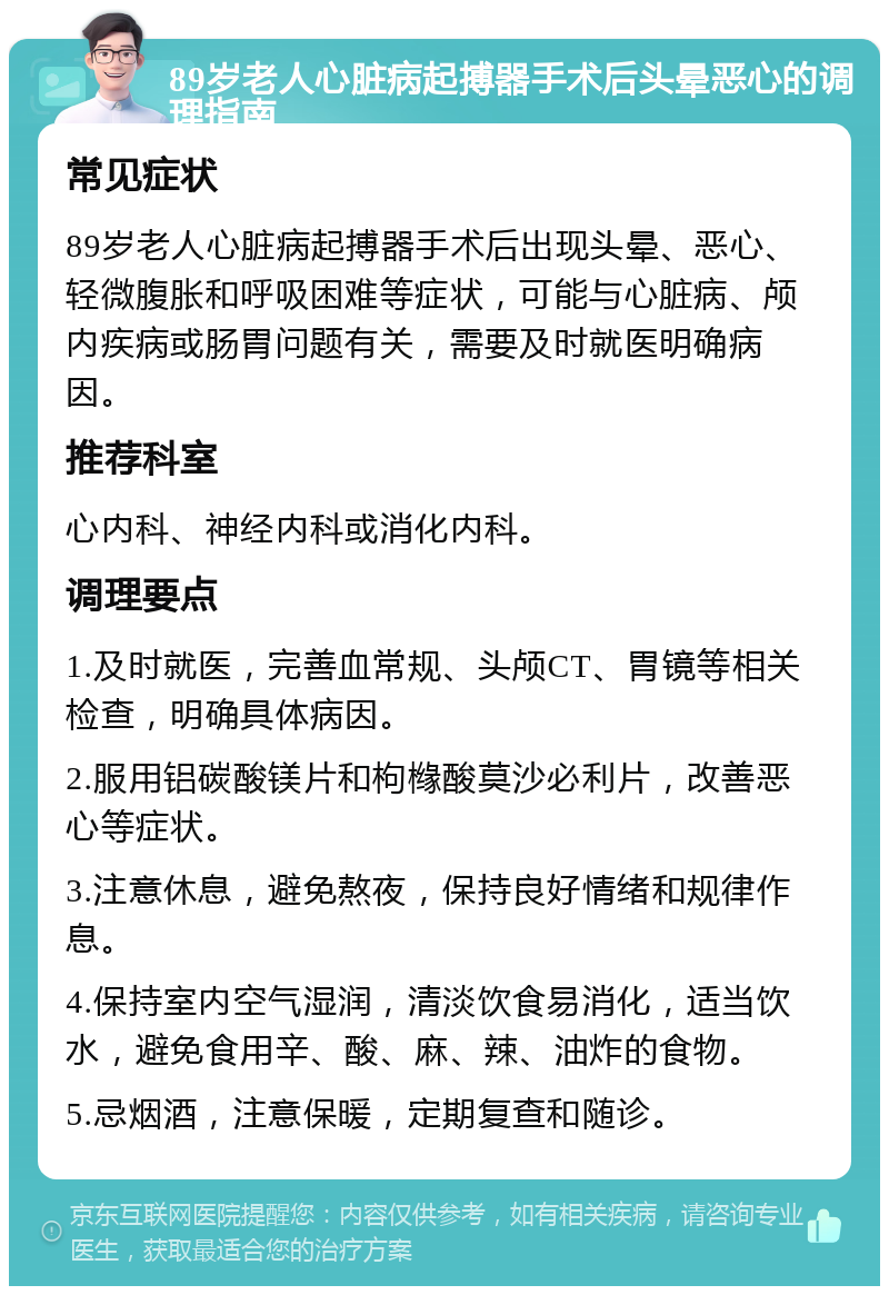 89岁老人心脏病起搏器手术后头晕恶心的调理指南 常见症状 89岁老人心脏病起搏器手术后出现头晕、恶心、轻微腹胀和呼吸困难等症状，可能与心脏病、颅内疾病或肠胃问题有关，需要及时就医明确病因。 推荐科室 心内科、神经内科或消化内科。 调理要点 1.及时就医，完善血常规、头颅CT、胃镜等相关检查，明确具体病因。 2.服用铝碳酸镁片和枸橼酸莫沙必利片，改善恶心等症状。 3.注意休息，避免熬夜，保持良好情绪和规律作息。 4.保持室内空气湿润，清淡饮食易消化，适当饮水，避免食用辛、酸、麻、辣、油炸的食物。 5.忌烟酒，注意保暖，定期复查和随诊。