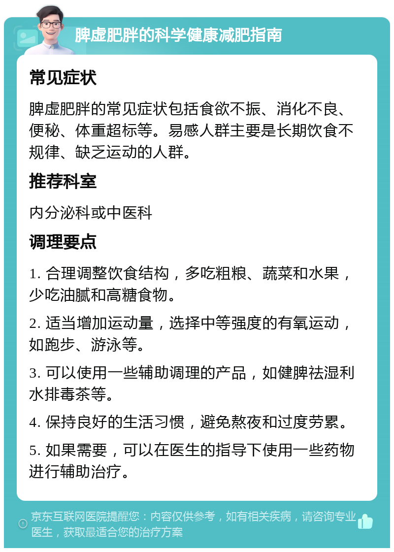 脾虚肥胖的科学健康减肥指南 常见症状 脾虚肥胖的常见症状包括食欲不振、消化不良、便秘、体重超标等。易感人群主要是长期饮食不规律、缺乏运动的人群。 推荐科室 内分泌科或中医科 调理要点 1. 合理调整饮食结构，多吃粗粮、蔬菜和水果，少吃油腻和高糖食物。 2. 适当增加运动量，选择中等强度的有氧运动，如跑步、游泳等。 3. 可以使用一些辅助调理的产品，如健脾祛湿利水排毒茶等。 4. 保持良好的生活习惯，避免熬夜和过度劳累。 5. 如果需要，可以在医生的指导下使用一些药物进行辅助治疗。