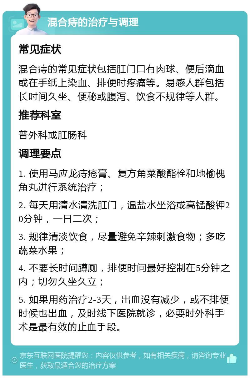 混合痔的治疗与调理 常见症状 混合痔的常见症状包括肛门口有肉球、便后滴血或在手纸上染血、排便时疼痛等。易感人群包括长时间久坐、便秘或腹泻、饮食不规律等人群。 推荐科室 普外科或肛肠科 调理要点 1. 使用马应龙痔疮膏、复方角菜酸酯栓和地榆槐角丸进行系统治疗； 2. 每天用清水清洗肛门，温盐水坐浴或高锰酸钾20分钟，一日二次； 3. 规律清淡饮食，尽量避免辛辣刺激食物；多吃蔬菜水果； 4. 不要长时间蹲厕，排便时间最好控制在5分钟之内；切勿久坐久立； 5. 如果用药治疗2-3天，出血没有减少，或不排便时候也出血，及时线下医院就诊，必要时外科手术是最有效的止血手段。