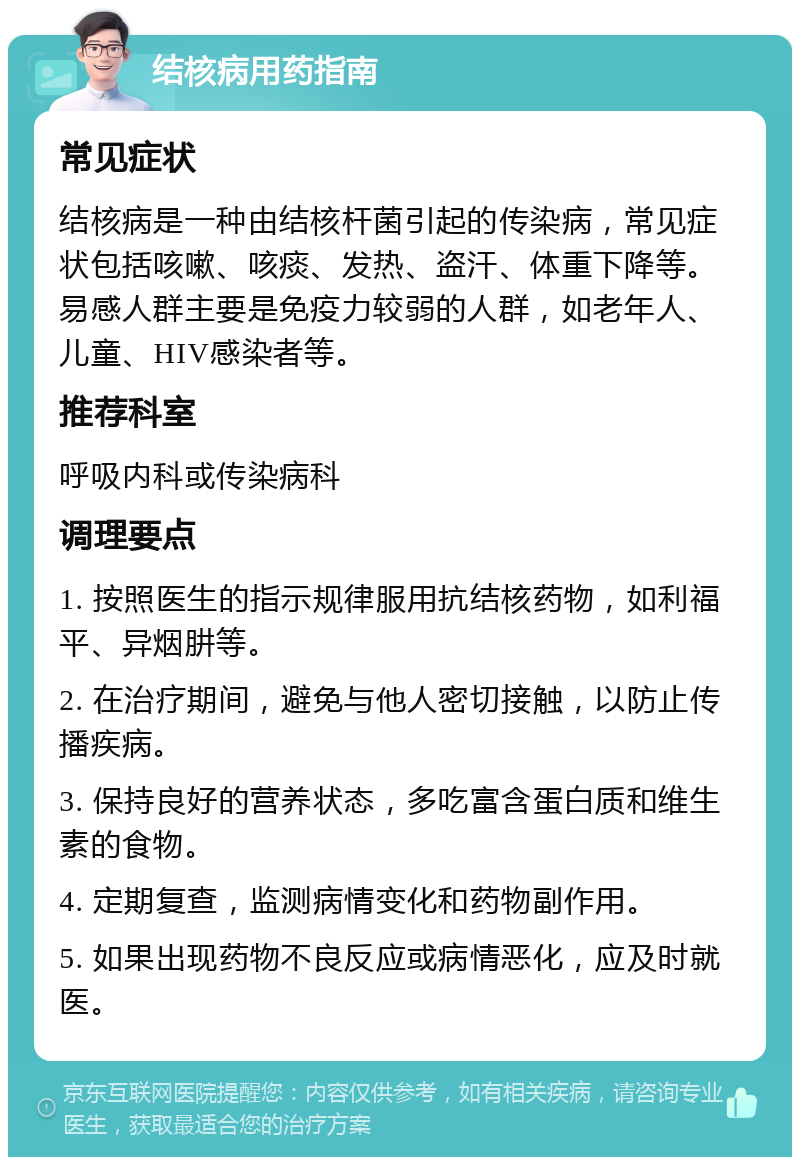 结核病用药指南 常见症状 结核病是一种由结核杆菌引起的传染病，常见症状包括咳嗽、咳痰、发热、盗汗、体重下降等。易感人群主要是免疫力较弱的人群，如老年人、儿童、HIV感染者等。 推荐科室 呼吸内科或传染病科 调理要点 1. 按照医生的指示规律服用抗结核药物，如利福平、异烟肼等。 2. 在治疗期间，避免与他人密切接触，以防止传播疾病。 3. 保持良好的营养状态，多吃富含蛋白质和维生素的食物。 4. 定期复查，监测病情变化和药物副作用。 5. 如果出现药物不良反应或病情恶化，应及时就医。