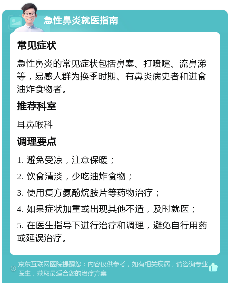 急性鼻炎就医指南 常见症状 急性鼻炎的常见症状包括鼻塞、打喷嚏、流鼻涕等，易感人群为换季时期、有鼻炎病史者和进食油炸食物者。 推荐科室 耳鼻喉科 调理要点 1. 避免受凉，注意保暖； 2. 饮食清淡，少吃油炸食物； 3. 使用复方氨酚烷胺片等药物治疗； 4. 如果症状加重或出现其他不适，及时就医； 5. 在医生指导下进行治疗和调理，避免自行用药或延误治疗。