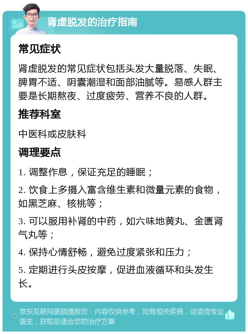 肾虚脱发的治疗指南 常见症状 肾虚脱发的常见症状包括头发大量脱落、失眠、脾胃不适、阴囊潮湿和面部油腻等。易感人群主要是长期熬夜、过度疲劳、营养不良的人群。 推荐科室 中医科或皮肤科 调理要点 1. 调整作息，保证充足的睡眠； 2. 饮食上多摄入富含维生素和微量元素的食物，如黑芝麻、核桃等； 3. 可以服用补肾的中药，如六味地黄丸、金匮肾气丸等； 4. 保持心情舒畅，避免过度紧张和压力； 5. 定期进行头皮按摩，促进血液循环和头发生长。