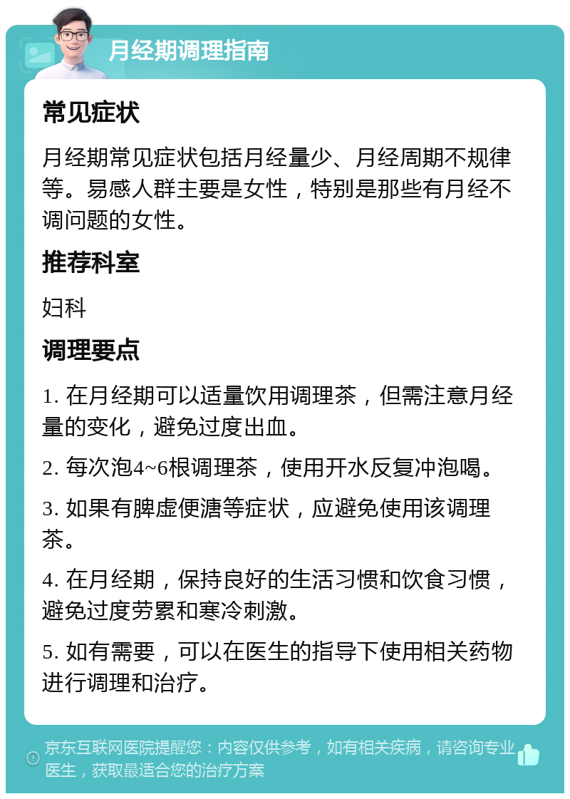 月经期调理指南 常见症状 月经期常见症状包括月经量少、月经周期不规律等。易感人群主要是女性，特别是那些有月经不调问题的女性。 推荐科室 妇科 调理要点 1. 在月经期可以适量饮用调理茶，但需注意月经量的变化，避免过度出血。 2. 每次泡4~6根调理茶，使用开水反复冲泡喝。 3. 如果有脾虚便溏等症状，应避免使用该调理茶。 4. 在月经期，保持良好的生活习惯和饮食习惯，避免过度劳累和寒冷刺激。 5. 如有需要，可以在医生的指导下使用相关药物进行调理和治疗。