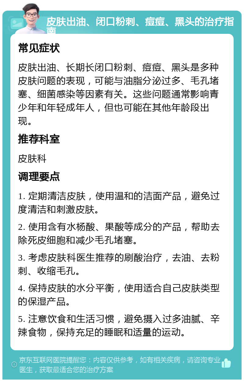 皮肤出油、闭口粉刺、痘痘、黑头的治疗指南 常见症状 皮肤出油、长期长闭口粉刺、痘痘、黑头是多种皮肤问题的表现，可能与油脂分泌过多、毛孔堵塞、细菌感染等因素有关。这些问题通常影响青少年和年轻成年人，但也可能在其他年龄段出现。 推荐科室 皮肤科 调理要点 1. 定期清洁皮肤，使用温和的洁面产品，避免过度清洁和刺激皮肤。 2. 使用含有水杨酸、果酸等成分的产品，帮助去除死皮细胞和减少毛孔堵塞。 3. 考虑皮肤科医生推荐的刷酸治疗，去油、去粉刺、收缩毛孔。 4. 保持皮肤的水分平衡，使用适合自己皮肤类型的保湿产品。 5. 注意饮食和生活习惯，避免摄入过多油腻、辛辣食物，保持充足的睡眠和适量的运动。