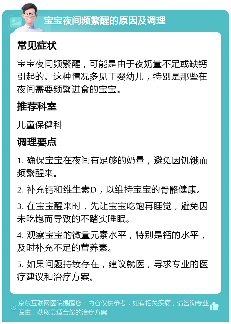 宝宝夜间频繁醒的原因及调理 常见症状 宝宝夜间频繁醒，可能是由于夜奶量不足或缺钙引起的。这种情况多见于婴幼儿，特别是那些在夜间需要频繁进食的宝宝。 推荐科室 儿童保健科 调理要点 1. 确保宝宝在夜间有足够的奶量，避免因饥饿而频繁醒来。 2. 补充钙和维生素D，以维持宝宝的骨骼健康。 3. 在宝宝醒来时，先让宝宝吃饱再睡觉，避免因未吃饱而导致的不踏实睡眠。 4. 观察宝宝的微量元素水平，特别是钙的水平，及时补充不足的营养素。 5. 如果问题持续存在，建议就医，寻求专业的医疗建议和治疗方案。