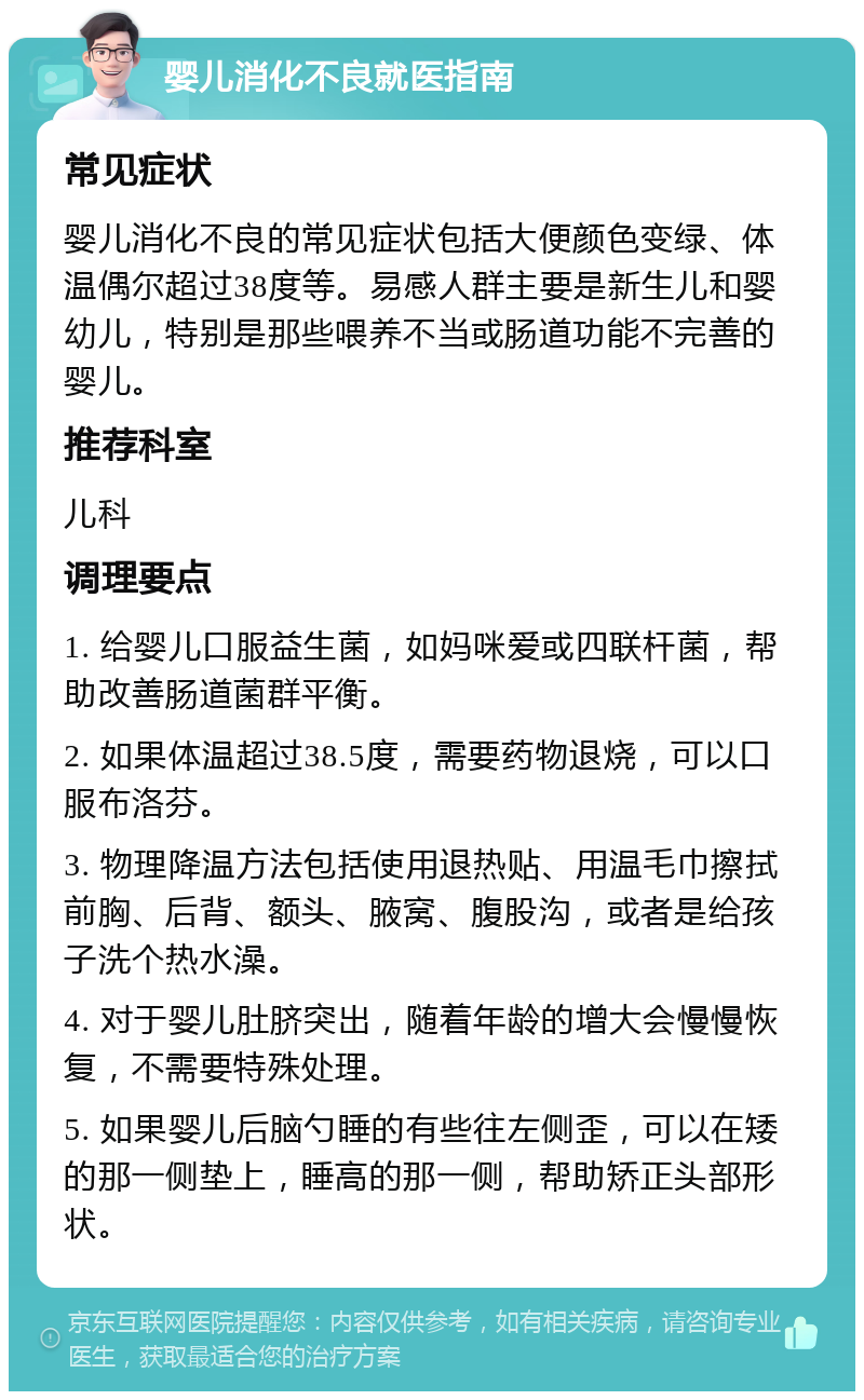 婴儿消化不良就医指南 常见症状 婴儿消化不良的常见症状包括大便颜色变绿、体温偶尔超过38度等。易感人群主要是新生儿和婴幼儿，特别是那些喂养不当或肠道功能不完善的婴儿。 推荐科室 儿科 调理要点 1. 给婴儿口服益生菌，如妈咪爱或四联杆菌，帮助改善肠道菌群平衡。 2. 如果体温超过38.5度，需要药物退烧，可以口服布洛芬。 3. 物理降温方法包括使用退热贴、用温毛巾擦拭前胸、后背、额头、腋窝、腹股沟，或者是给孩子洗个热水澡。 4. 对于婴儿肚脐突出，随着年龄的增大会慢慢恢复，不需要特殊处理。 5. 如果婴儿后脑勺睡的有些往左侧歪，可以在矮的那一侧垫上，睡高的那一侧，帮助矫正头部形状。