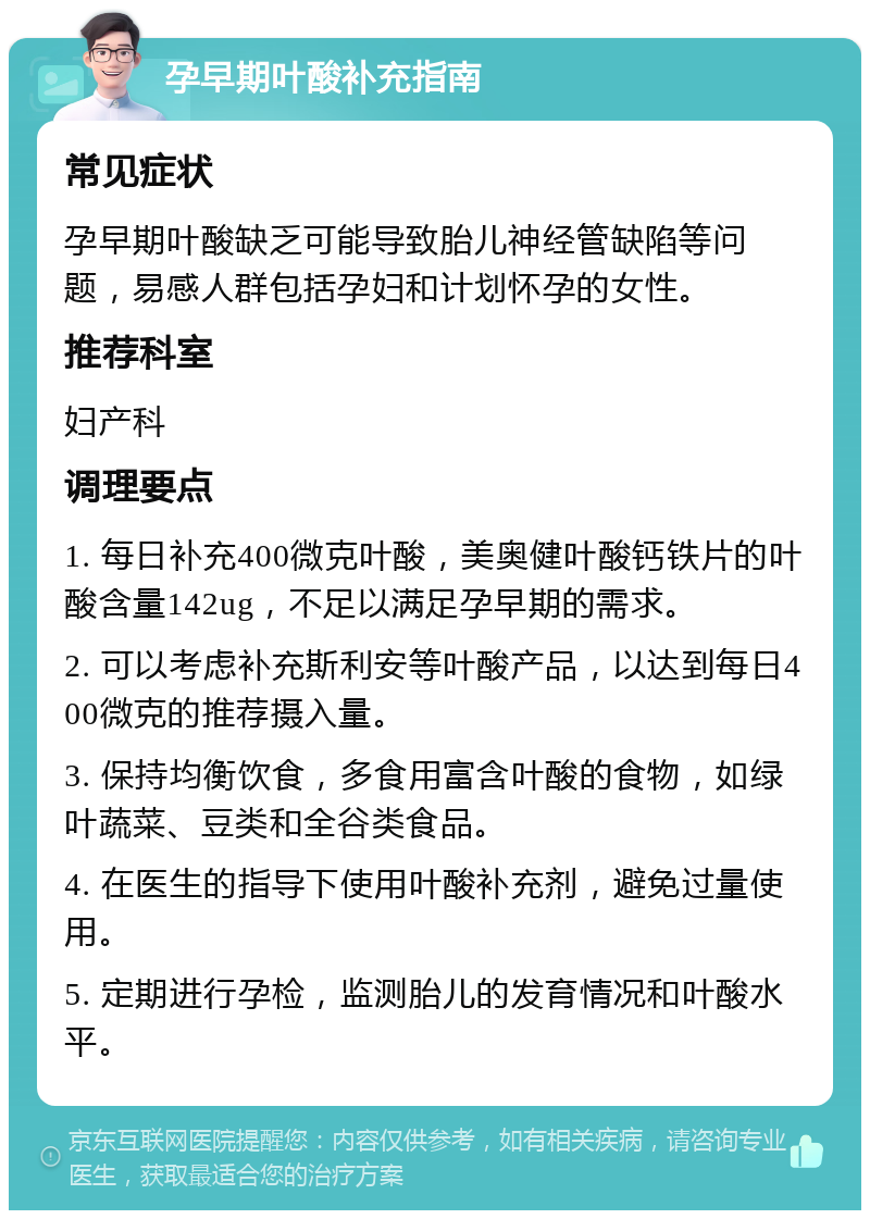 孕早期叶酸补充指南 常见症状 孕早期叶酸缺乏可能导致胎儿神经管缺陷等问题，易感人群包括孕妇和计划怀孕的女性。 推荐科室 妇产科 调理要点 1. 每日补充400微克叶酸，美奥健叶酸钙铁片的叶酸含量142ug，不足以满足孕早期的需求。 2. 可以考虑补充斯利安等叶酸产品，以达到每日400微克的推荐摄入量。 3. 保持均衡饮食，多食用富含叶酸的食物，如绿叶蔬菜、豆类和全谷类食品。 4. 在医生的指导下使用叶酸补充剂，避免过量使用。 5. 定期进行孕检，监测胎儿的发育情况和叶酸水平。