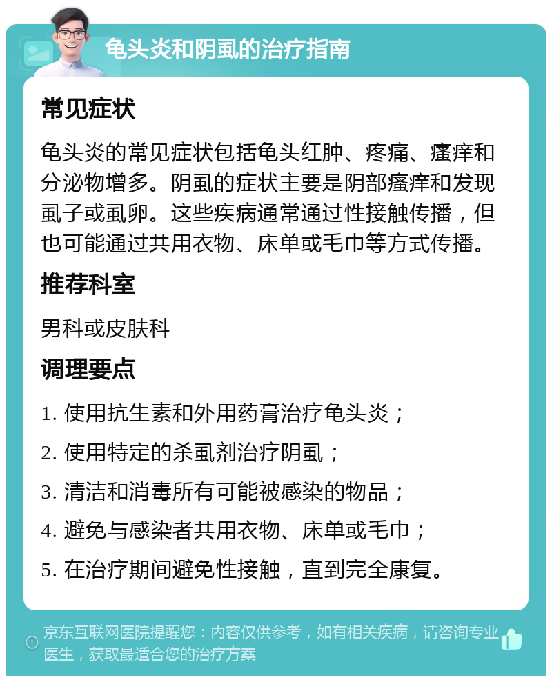 龟头炎和阴虱的治疗指南 常见症状 龟头炎的常见症状包括龟头红肿、疼痛、瘙痒和分泌物增多。阴虱的症状主要是阴部瘙痒和发现虱子或虱卵。这些疾病通常通过性接触传播，但也可能通过共用衣物、床单或毛巾等方式传播。 推荐科室 男科或皮肤科 调理要点 1. 使用抗生素和外用药膏治疗龟头炎； 2. 使用特定的杀虱剂治疗阴虱； 3. 清洁和消毒所有可能被感染的物品； 4. 避免与感染者共用衣物、床单或毛巾； 5. 在治疗期间避免性接触，直到完全康复。