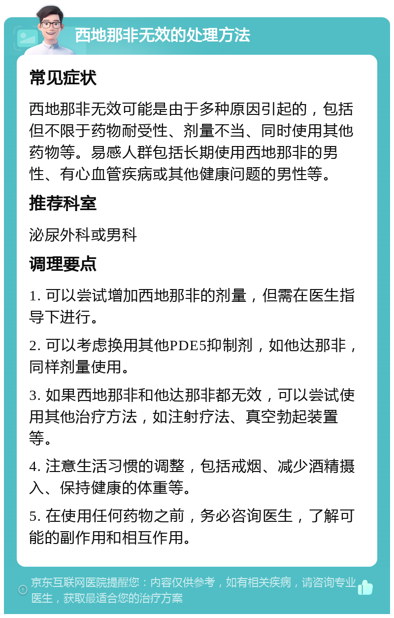 西地那非无效的处理方法 常见症状 西地那非无效可能是由于多种原因引起的，包括但不限于药物耐受性、剂量不当、同时使用其他药物等。易感人群包括长期使用西地那非的男性、有心血管疾病或其他健康问题的男性等。 推荐科室 泌尿外科或男科 调理要点 1. 可以尝试增加西地那非的剂量，但需在医生指导下进行。 2. 可以考虑换用其他PDE5抑制剂，如他达那非，同样剂量使用。 3. 如果西地那非和他达那非都无效，可以尝试使用其他治疗方法，如注射疗法、真空勃起装置等。 4. 注意生活习惯的调整，包括戒烟、减少酒精摄入、保持健康的体重等。 5. 在使用任何药物之前，务必咨询医生，了解可能的副作用和相互作用。