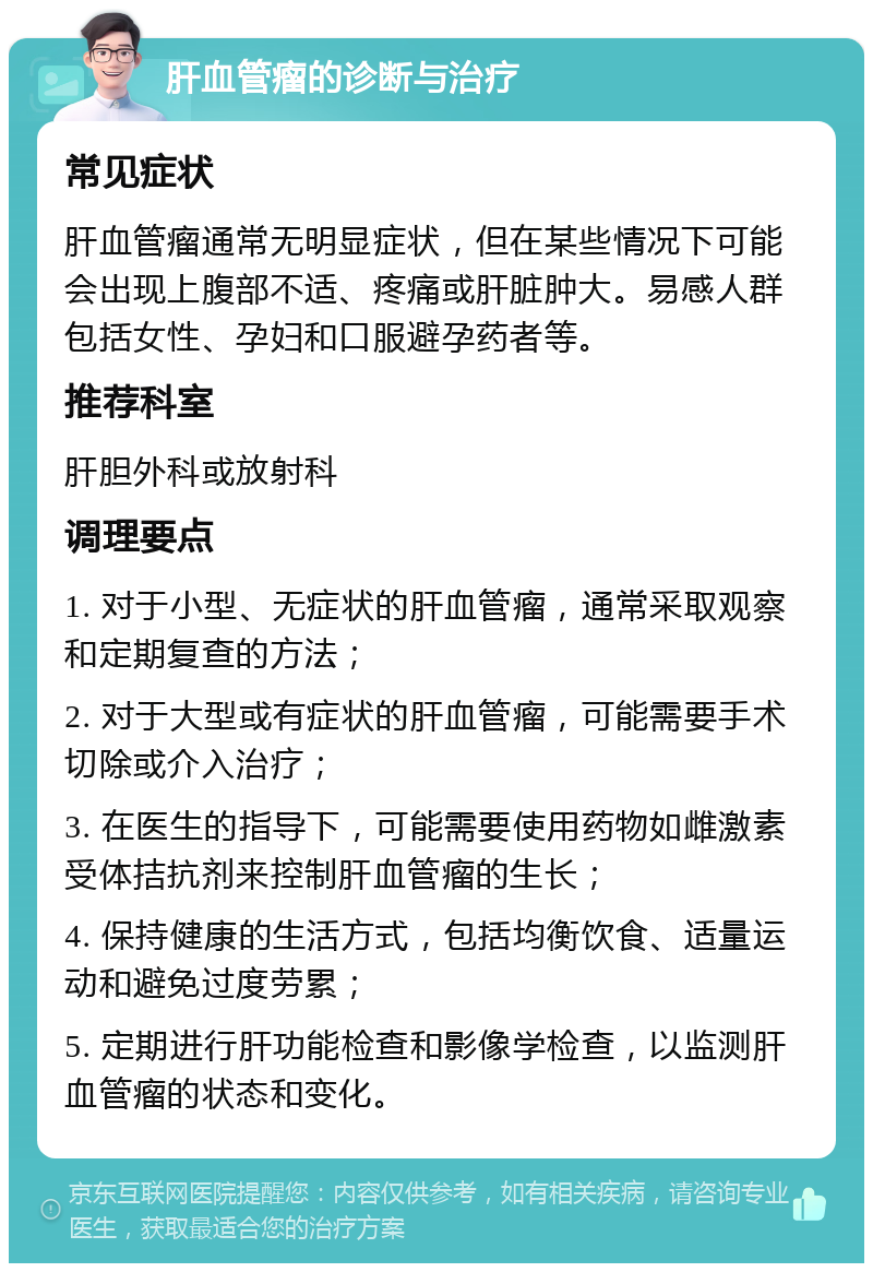 肝血管瘤的诊断与治疗 常见症状 肝血管瘤通常无明显症状，但在某些情况下可能会出现上腹部不适、疼痛或肝脏肿大。易感人群包括女性、孕妇和口服避孕药者等。 推荐科室 肝胆外科或放射科 调理要点 1. 对于小型、无症状的肝血管瘤，通常采取观察和定期复查的方法； 2. 对于大型或有症状的肝血管瘤，可能需要手术切除或介入治疗； 3. 在医生的指导下，可能需要使用药物如雌激素受体拮抗剂来控制肝血管瘤的生长； 4. 保持健康的生活方式，包括均衡饮食、适量运动和避免过度劳累； 5. 定期进行肝功能检查和影像学检查，以监测肝血管瘤的状态和变化。