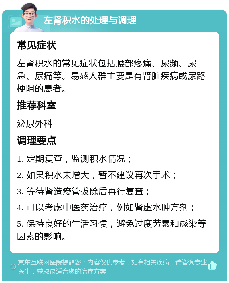 左肾积水的处理与调理 常见症状 左肾积水的常见症状包括腰部疼痛、尿频、尿急、尿痛等。易感人群主要是有肾脏疾病或尿路梗阻的患者。 推荐科室 泌尿外科 调理要点 1. 定期复查，监测积水情况； 2. 如果积水未增大，暂不建议再次手术； 3. 等待肾造瘘管拔除后再行复查； 4. 可以考虑中医药治疗，例如肾虚水肿方剂； 5. 保持良好的生活习惯，避免过度劳累和感染等因素的影响。