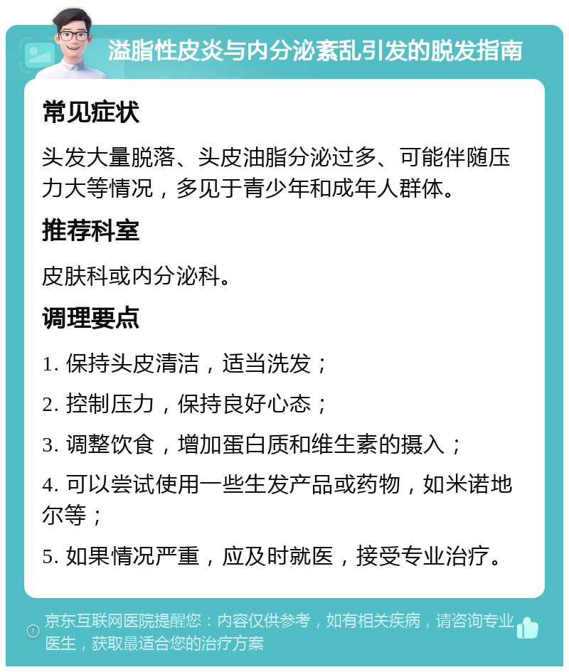 溢脂性皮炎与内分泌紊乱引发的脱发指南 常见症状 头发大量脱落、头皮油脂分泌过多、可能伴随压力大等情况，多见于青少年和成年人群体。 推荐科室 皮肤科或内分泌科。 调理要点 1. 保持头皮清洁，适当洗发； 2. 控制压力，保持良好心态； 3. 调整饮食，增加蛋白质和维生素的摄入； 4. 可以尝试使用一些生发产品或药物，如米诺地尔等； 5. 如果情况严重，应及时就医，接受专业治疗。