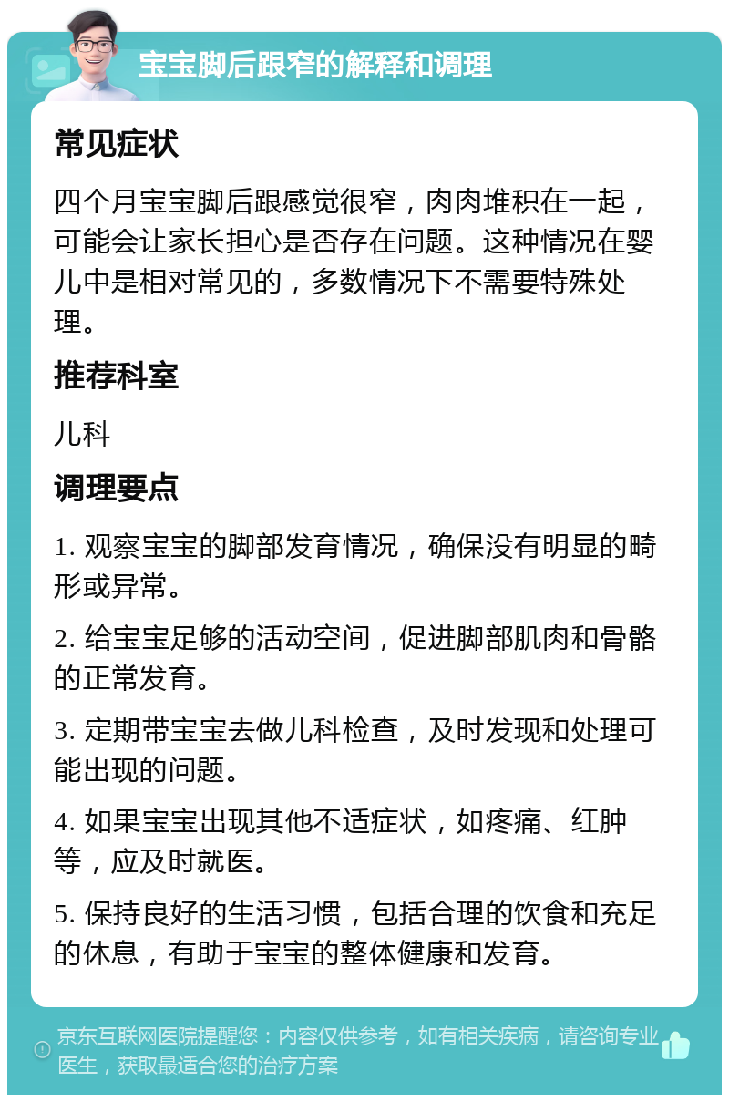 宝宝脚后跟窄的解释和调理 常见症状 四个月宝宝脚后跟感觉很窄，肉肉堆积在一起，可能会让家长担心是否存在问题。这种情况在婴儿中是相对常见的，多数情况下不需要特殊处理。 推荐科室 儿科 调理要点 1. 观察宝宝的脚部发育情况，确保没有明显的畸形或异常。 2. 给宝宝足够的活动空间，促进脚部肌肉和骨骼的正常发育。 3. 定期带宝宝去做儿科检查，及时发现和处理可能出现的问题。 4. 如果宝宝出现其他不适症状，如疼痛、红肿等，应及时就医。 5. 保持良好的生活习惯，包括合理的饮食和充足的休息，有助于宝宝的整体健康和发育。