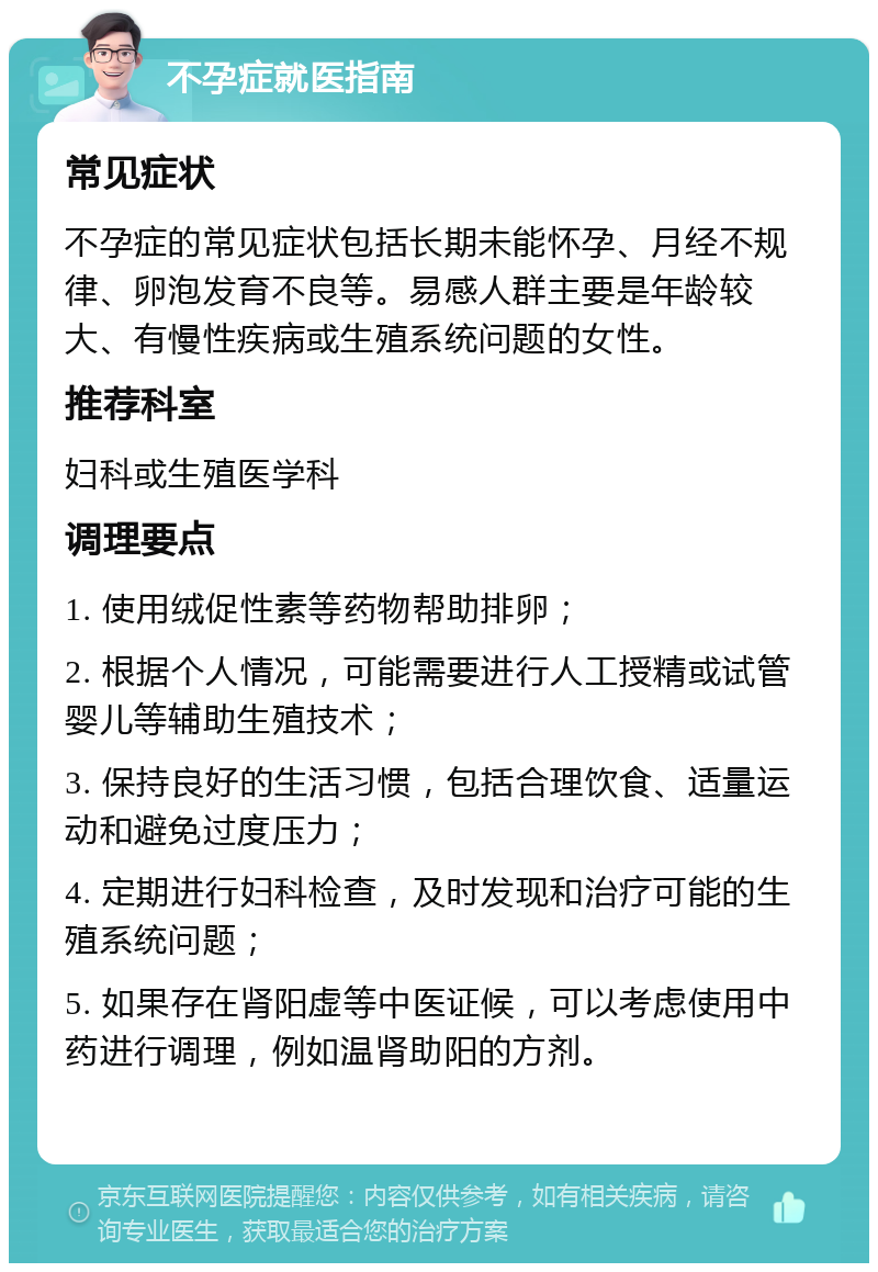 不孕症就医指南 常见症状 不孕症的常见症状包括长期未能怀孕、月经不规律、卵泡发育不良等。易感人群主要是年龄较大、有慢性疾病或生殖系统问题的女性。 推荐科室 妇科或生殖医学科 调理要点 1. 使用绒促性素等药物帮助排卵； 2. 根据个人情况，可能需要进行人工授精或试管婴儿等辅助生殖技术； 3. 保持良好的生活习惯，包括合理饮食、适量运动和避免过度压力； 4. 定期进行妇科检查，及时发现和治疗可能的生殖系统问题； 5. 如果存在肾阳虚等中医证候，可以考虑使用中药进行调理，例如温肾助阳的方剂。