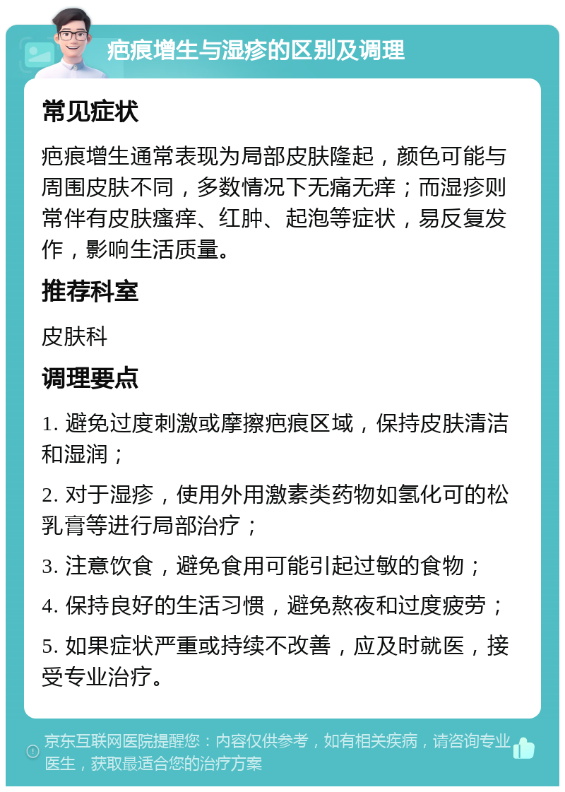 疤痕增生与湿疹的区别及调理 常见症状 疤痕增生通常表现为局部皮肤隆起，颜色可能与周围皮肤不同，多数情况下无痛无痒；而湿疹则常伴有皮肤瘙痒、红肿、起泡等症状，易反复发作，影响生活质量。 推荐科室 皮肤科 调理要点 1. 避免过度刺激或摩擦疤痕区域，保持皮肤清洁和湿润； 2. 对于湿疹，使用外用激素类药物如氢化可的松乳膏等进行局部治疗； 3. 注意饮食，避免食用可能引起过敏的食物； 4. 保持良好的生活习惯，避免熬夜和过度疲劳； 5. 如果症状严重或持续不改善，应及时就医，接受专业治疗。