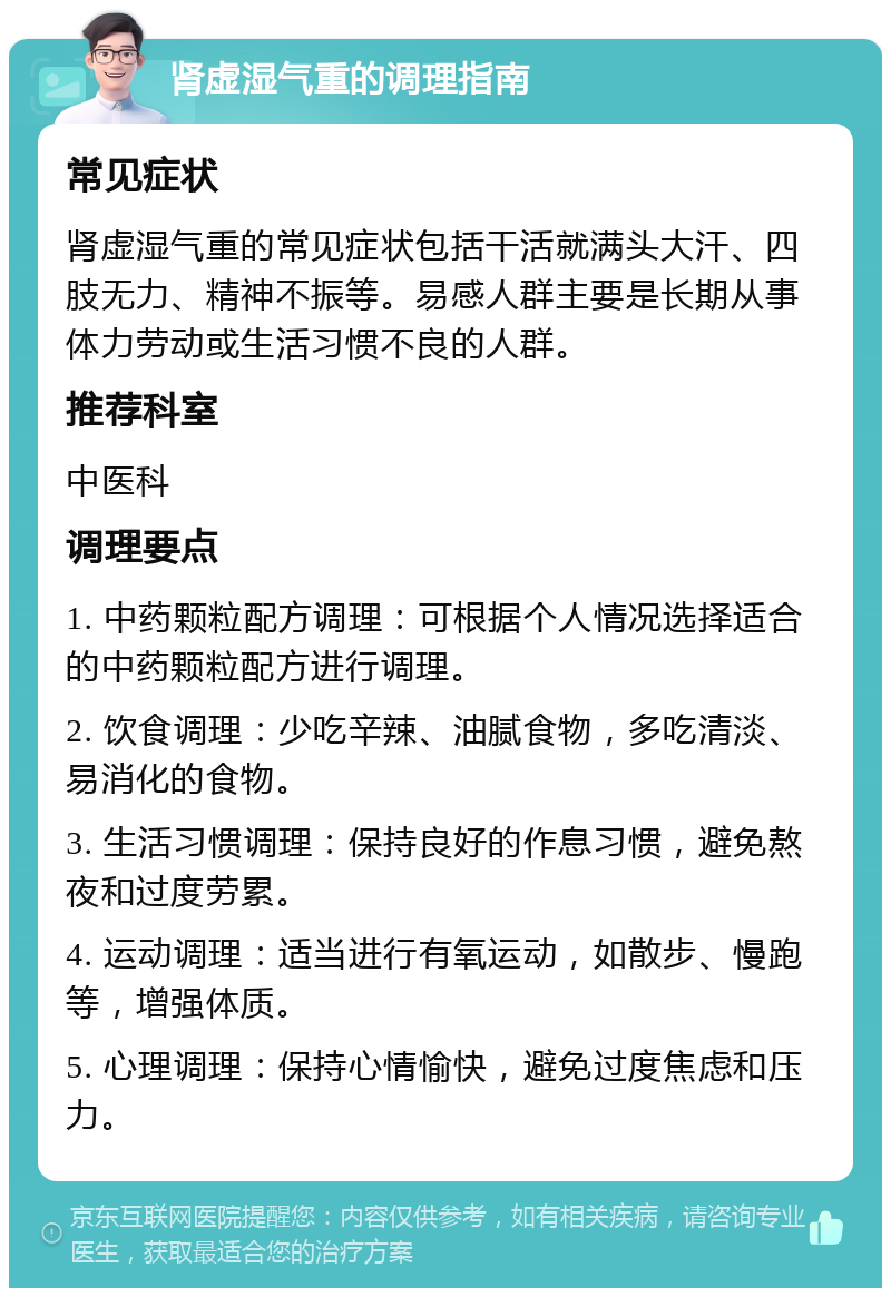 肾虚湿气重的调理指南 常见症状 肾虚湿气重的常见症状包括干活就满头大汗、四肢无力、精神不振等。易感人群主要是长期从事体力劳动或生活习惯不良的人群。 推荐科室 中医科 调理要点 1. 中药颗粒配方调理：可根据个人情况选择适合的中药颗粒配方进行调理。 2. 饮食调理：少吃辛辣、油腻食物，多吃清淡、易消化的食物。 3. 生活习惯调理：保持良好的作息习惯，避免熬夜和过度劳累。 4. 运动调理：适当进行有氧运动，如散步、慢跑等，增强体质。 5. 心理调理：保持心情愉快，避免过度焦虑和压力。