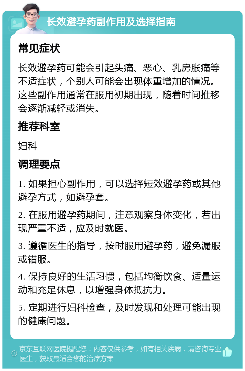 长效避孕药副作用及选择指南 常见症状 长效避孕药可能会引起头痛、恶心、乳房胀痛等不适症状，个别人可能会出现体重增加的情况。这些副作用通常在服用初期出现，随着时间推移会逐渐减轻或消失。 推荐科室 妇科 调理要点 1. 如果担心副作用，可以选择短效避孕药或其他避孕方式，如避孕套。 2. 在服用避孕药期间，注意观察身体变化，若出现严重不适，应及时就医。 3. 遵循医生的指导，按时服用避孕药，避免漏服或错服。 4. 保持良好的生活习惯，包括均衡饮食、适量运动和充足休息，以增强身体抵抗力。 5. 定期进行妇科检查，及时发现和处理可能出现的健康问题。