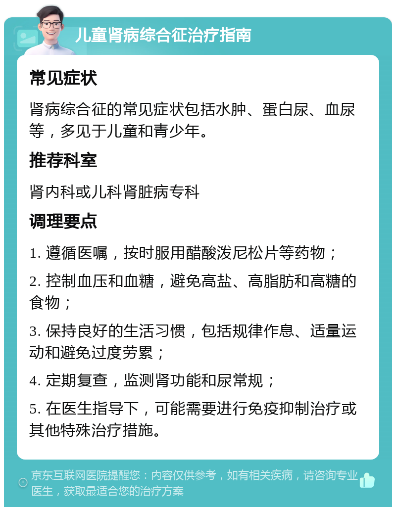 儿童肾病综合征治疗指南 常见症状 肾病综合征的常见症状包括水肿、蛋白尿、血尿等，多见于儿童和青少年。 推荐科室 肾内科或儿科肾脏病专科 调理要点 1. 遵循医嘱，按时服用醋酸泼尼松片等药物； 2. 控制血压和血糖，避免高盐、高脂肪和高糖的食物； 3. 保持良好的生活习惯，包括规律作息、适量运动和避免过度劳累； 4. 定期复查，监测肾功能和尿常规； 5. 在医生指导下，可能需要进行免疫抑制治疗或其他特殊治疗措施。