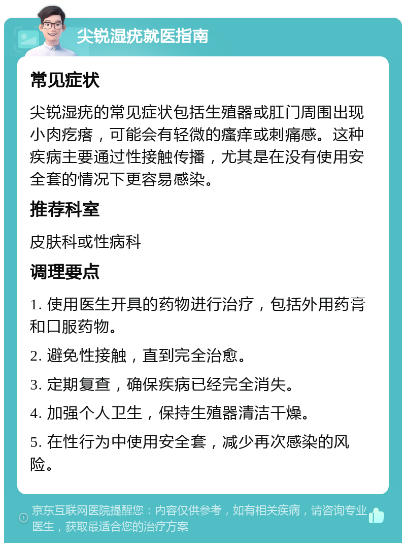 尖锐湿疣就医指南 常见症状 尖锐湿疣的常见症状包括生殖器或肛门周围出现小肉疙瘩，可能会有轻微的瘙痒或刺痛感。这种疾病主要通过性接触传播，尤其是在没有使用安全套的情况下更容易感染。 推荐科室 皮肤科或性病科 调理要点 1. 使用医生开具的药物进行治疗，包括外用药膏和口服药物。 2. 避免性接触，直到完全治愈。 3. 定期复查，确保疾病已经完全消失。 4. 加强个人卫生，保持生殖器清洁干燥。 5. 在性行为中使用安全套，减少再次感染的风险。