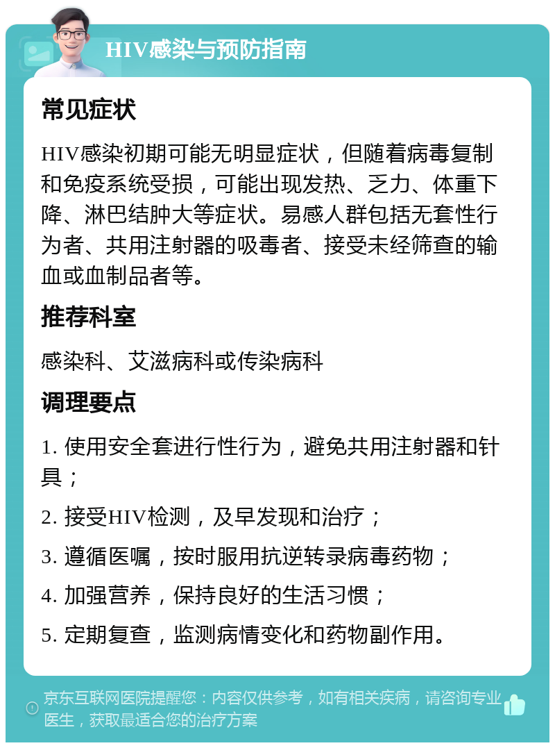 HIV感染与预防指南 常见症状 HIV感染初期可能无明显症状，但随着病毒复制和免疫系统受损，可能出现发热、乏力、体重下降、淋巴结肿大等症状。易感人群包括无套性行为者、共用注射器的吸毒者、接受未经筛查的输血或血制品者等。 推荐科室 感染科、艾滋病科或传染病科 调理要点 1. 使用安全套进行性行为，避免共用注射器和针具； 2. 接受HIV检测，及早发现和治疗； 3. 遵循医嘱，按时服用抗逆转录病毒药物； 4. 加强营养，保持良好的生活习惯； 5. 定期复查，监测病情变化和药物副作用。